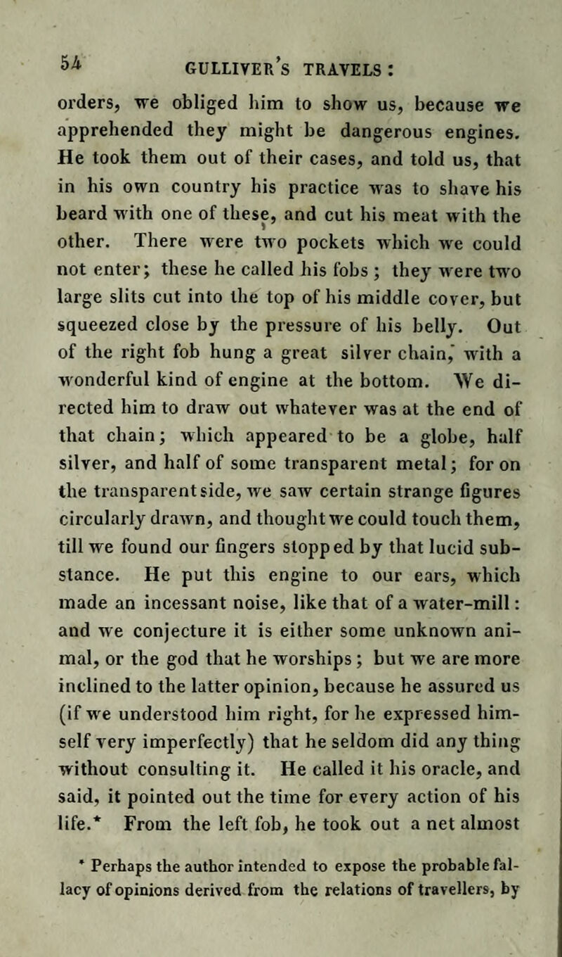 orders, we obliged him to show us, because we apprehended they might be dangerous engines. He took them out of their cases, and told us, that in his own country his practice was to shave his beard w ith one of these, and cut his meat with the other. There were two pockets which we could notenter; these he called his fobs ; they were tw'o large slits cut into the top of his middle cover, but squeezed close by the pressure of his belly. Out of the right fob hung a great silver chain,' with a wonderful kind of engine at the bottom. We di¬ rected him to draw out whatever was at the end of that chain; which appeared to be a globe, half silver, and half of some transparent metal; for on the transparent side, we saw certain strange figures circularly drawn, and thought we could touch them, till we found our fingers slopped by that lucid sub¬ stance. He put this engine to our ears, which made an incessant noise, like that of a water-mill: and we conjecture it is either some unknown ani¬ mal, or the god that he worships ; but we are more inclined to the latter opinion, because he assured us (if wre understood him right, for he expressed him¬ self very imperfectly) that he seldom did any thing without consulting it. He called it his oracle, and said, it pointed out the time for every action of his life.* From the left fob, he took out a net almost * Perhaps the author intended to expose the probable fal¬ lacy of opinions derived from the relations of travellers, by