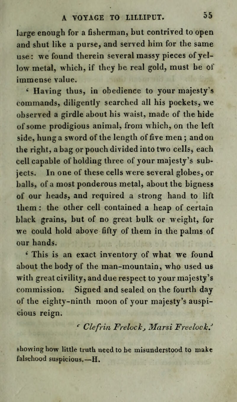 large enough for a fisherman, but contrived to open and shut like a purse, and served him for the same use: we found therein several massy pieces of yel¬ low metal, which, if they he real gold, must be of immense value. ‘ Having thus, in obedience to your majesty’s commands, diligently searched all his pockets, we observed a girdle about his waist, made of the hide of some prodigious animal, from which, on the left side, hung a sword of the length of five men; and on the right, a bag or pouch divided into two cells, each cell capable of holding three of your majesty’s sub¬ jects. In one of these cells were several globes, or balls, of a most ponderous metal, about the bigness of our heads, and required a strong hand to lift . them: the other cell contained a heap of certain black grains, but of no great bulk or weight, for we could hold above fifty of them in the palms of our hands. ‘ This is an exact inventory of what we found about the body of the man-mountain, who used us with great civility, and due respect to your majesty’s commission. Signed and sealed on the fourth day of the eighty-ninth moon of your majesty’s auspi¬ cious reign. r Clefrin Frelockj Marsi Freelock/ showing how little truth need to be misunderstood to make falsehood suspicious.—H.