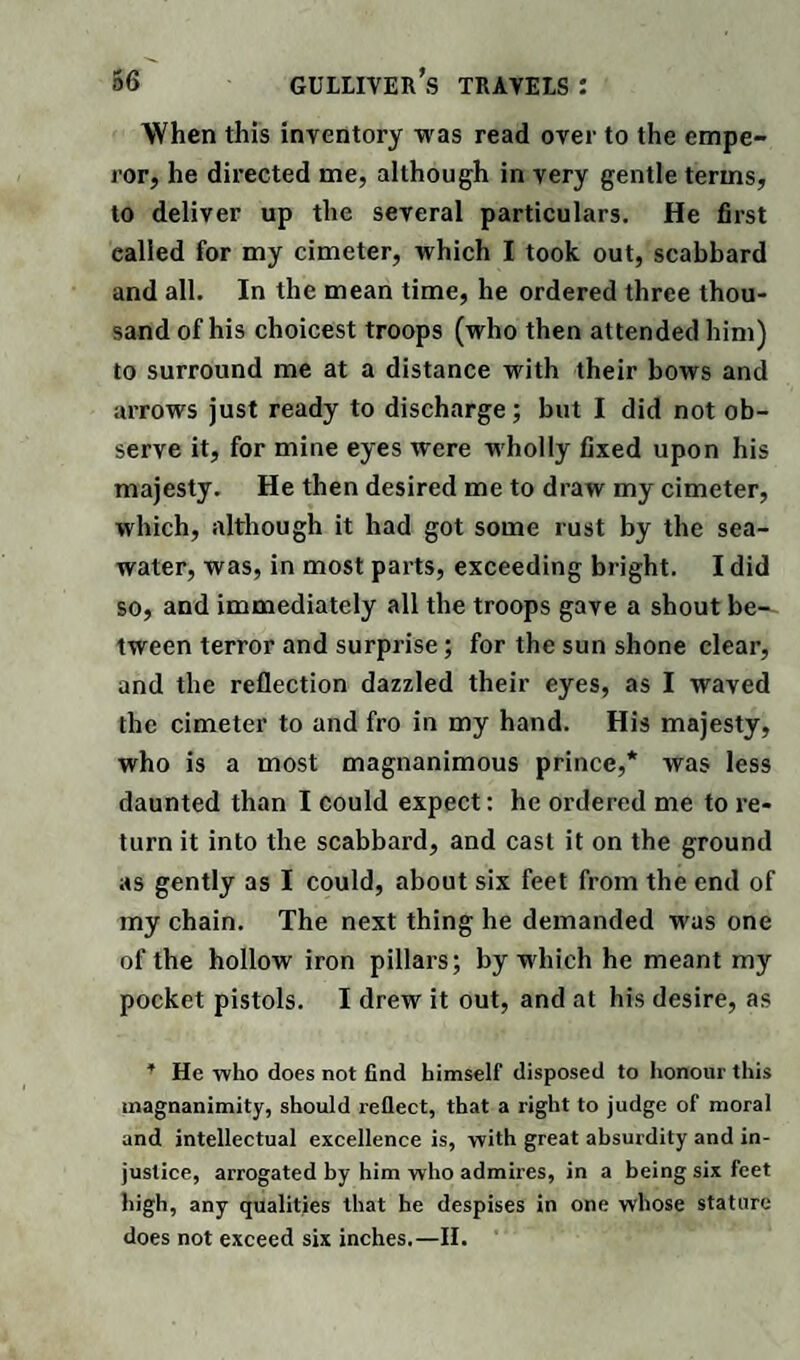 When this inventory was read over to the empe¬ ror, he directed me, although in very gentle terms, to deliver up the several particulars. He first called for my cimeter, which I took out, scabbard and all. In the mean time, he ordered three thou¬ sand of his choicest troops (who then attended him) to surround me at a distance with their bows and arrows just ready to discharge; but I did not ob¬ serve it, for mine eyes were wholly fixed upon his majesty. He then desired me to draw my cimeter, which, although it had got some rust by the sea¬ water, was, in most parts, exceeding bright. I did so, and immediately all the troops gave a shout be^ tween terror and surprise; for the sun shone clear, and the reflection dazzled their eyes, as I waved the cimeter to and fro in my hand. His majesty, who is a most magnanimous prince,* was less daunted than I could expect: he ordered me to re¬ turn it into the scabbard, and cast it on the ground as gently as I could, about six feet from the end of my chain. The next thing he demanded was one of the hollow iron pillars; by which he meant my pocket pistols. I drew it out, and at his desire, as * He who does not find himself disposed to honour this magnanimity, should reflect, that a right to judge of moral and intellectual excellence is, with great absurdity and in¬ justice, arrogated by him who admires, in a being six feet high, any qualities that he despises in one whose stature does not exceed six inches.—II.