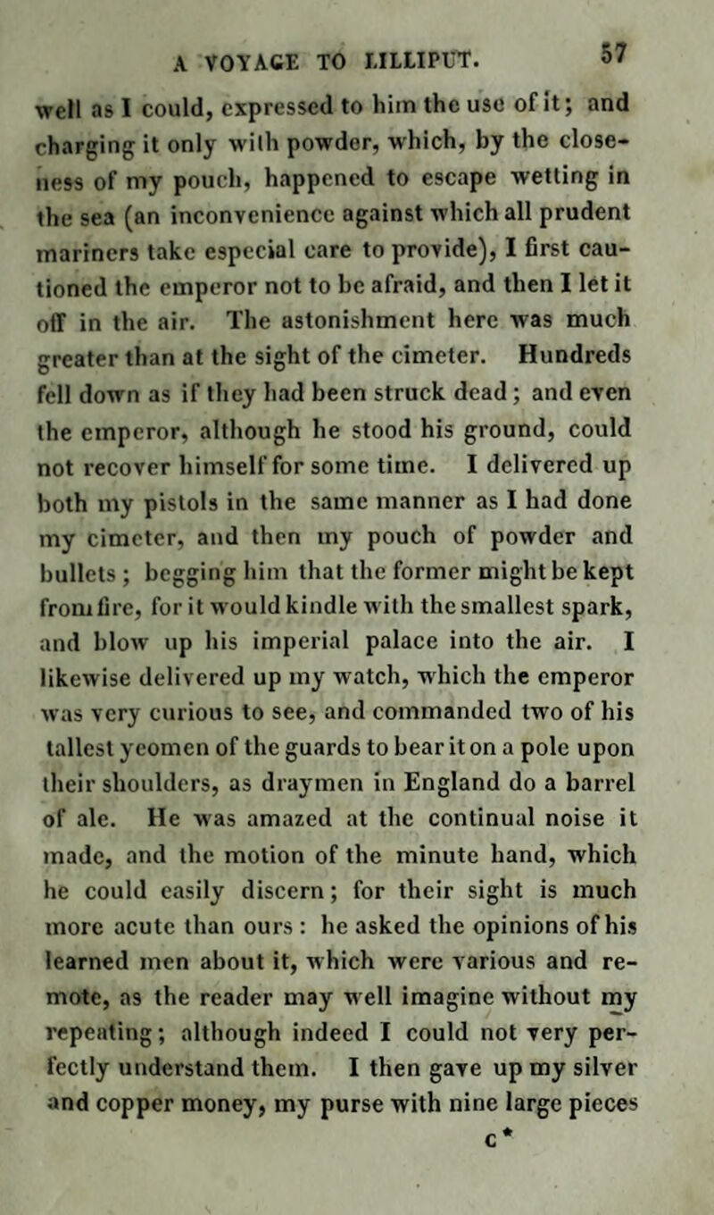 well as I could, expressed to him the use of it; and charging it only with powder, which, by the close¬ ness of my pouch, happened to escape wetting in the sea (an inconvenience against which all prudent mariners take especial care to provide), I first cau¬ tioned the emperor not to be afraid, and then I let it off in the air. The astonishment here was much greater than at the sight of the cimeter. Hundreds fell down as if they had been struck dead; and even the emperor, although he stood his ground, could not recover himself for some time. I delivered up both my pistols in the same manner as I had done my cimeter, and then my pouch of powder and bullets ; begging him that the former might be kept from fire, for it would kindle with the smallest spark, and blow up his imperial palace into the air. I likewise delivered up my watch, which the emperor was very curious to see, and commanded two of his tallest yeomen of the guards to bear it on a pole upon their shoulders, as draymen in England do a barrel of ale. He was amazed at the continual noise it made, and the motion of the minute hand, which he could easily discern; for their sight is much more acute than ours : he asked the opinions of his learned men about it, which were various and re¬ mote, as the reader may well imagine without my repeating; although indeed I could not very per¬ fectly understand them. I then gave up my silver and copper money, my purse with nine large pieces