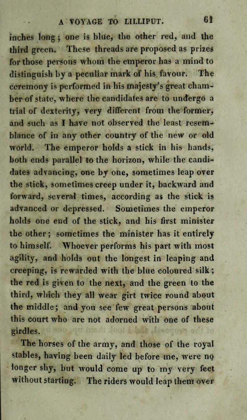 6! inches long ; one is blue, the other red, and the third green. These threads are proposed as prizes for those persons whom the emperor has a mind to distinguish by a peculiar mark of his favour. The ceremony is performed in his majesty’s great cham¬ ber of state, where the candidates arc to undergo a trial of dexterity, very different from the former, and such as I have not observed the least resem¬ blance of in any other country of the new or old world. The emperor holds a stick in his hands, both ends parallel to the horizon, while the candi¬ dates advancing, one by one, sometimes leap over the stick, sometimes creep under it, backward and forward, several times, according as the stick is advanced or depressed. Sometimes the emperor holds one end of the stick, and his first minister the other; sometimes the minister has it entirely to himself. Whoever performs his part with most agility, and holds out the longest in leaping and creeping, is rewarded with the blue coloured silk; the red is given to the next, and the green to the third, which they all wear girt twice round about the middle; and you see few great persons about this court who are not adorned with one of these girdles. The horses of the army, and those of the royal stables, having been daily led before me, were no longer shy, but would come up to my very feet without starting. The riders would leap them over