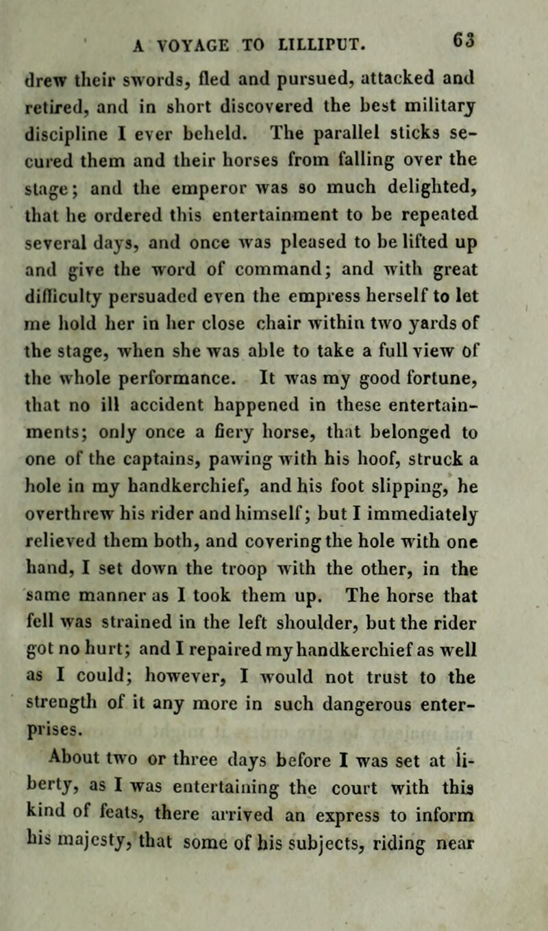 drew their swords, fled and pursued, attacked and retired, and in short discovered the best military discipline I ever beheld. The parallel sticks se¬ cured them and their horses from falling over the stage; and the emperor was so much delighted, that he ordered this entertainment to be repeated several days, and once was pleased to be lifted up and give the word of command; and with great difliculty persuaded even the empress herself to let me hold her in her close chair within two yards of the stage, when she was able to take a full view of the whole performance. It was my good fortune, that no ill accident happened in these entertain¬ ments; only once a fiery horse, that belonged to one of the captains, pawing with his hoof, struck a hole in my handkerchief, and his foot slipping, he overthrew his rider and himself; but I immediately relieved them both, and covering the hole w ith one hand, I set down the troop with the other, in the same manner as I took them up. The horse that fell was strained in the left shoulder, but the rider got no hurt; and I repaired my handkerchief as well as I could; however, I would not trust to the strength of it any more in such dangerous enter¬ prises. About two or three days before I was set at li- berty, as I was entertaining the court with this kind of feats, there arrived an express to inform his majesty, that some of his subjects, riding near