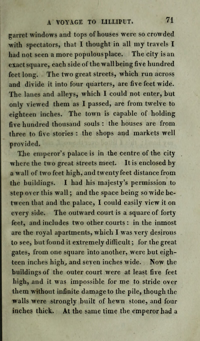garret windows and tops of houses were so crowded with spectators, that I thought in all my travels T had not seen a more populous place. The city is an exact square, each side of the wall being five hundred feet long. The two great streets, which run across and divide it into four quarters, are five feet wide. The lanes and alleys, which I could not enter, but only viewed them as I passed, are from twelve to eighteen inches. The town is capable of holding five hundred thousand souls : the houses are from three to five stories : the shops and markets well provided. The emperor’s palace is in the centre of the city w here the two great streets meet. It is enclosed by a wall of two feet high, and twentyfeet distance from the buildings. I had his majesty’s permission to step over this wall; and the space being so wide be¬ tween that and the palace, I could easily view it on every side. The outward court is a square of forty feet, and includes tw o other courts : in the inmost are the royal apartments, which I was very desirous to see, but found it extremely difficult; for the great gates, from one square into another, were but eigh¬ teen inches high, and seven inches wide. Now the buildings of the outer court wrere at least five feet high, and it was impossible for me to stride over them w ithout infinite damage to the pile, though the walls were strongly built of hew n stone, and four inches thick. At the same time the emperor bad a