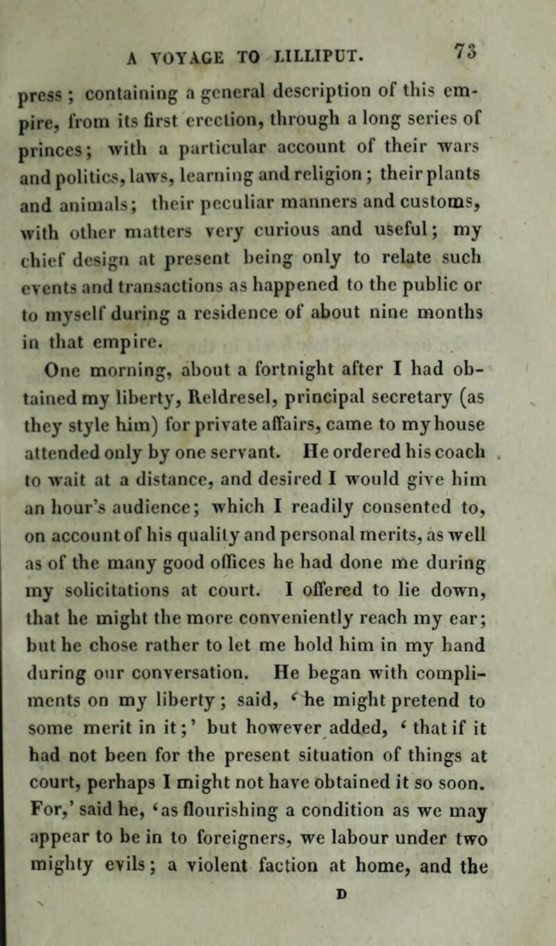 press; containing a general description of this em¬ pire, from its first erection, through a long series of princes; with a particular account of their wars and politics, laws, learning and religion; their plants and animals; their peculiar manners and customs, with other matters very curious and useful; my chief design at present being only to relate such events and transactions as happened to the public or to myself during a residence of about nine months in that empire. One morning, about a fortnight after I had ob¬ tained my liberty, Reldresel, principal secretary (as they style him) for private affairs, came to my house attended only by one servant. He ordered his coach to wait at a distance, and desired I would give him an hour’s audience; which I readily consented to, on account of his quality and personal merits, as well as of the many good offices he had done me during my solicitations at court. I offered to lie down, that he might the more conveniently reach my ear; but he chose rather to let me hold him in my hand during our conversation. He began with compli¬ ments on my liberty ; said, ‘ he might pretend to some merit in it;’ but however added, ‘ that if it had not been for the present situation of things at court, perhaps I might not have obtained it so soon. For,’ said he, ‘as flourishing a condition as we may appear to be in to foreigners, we labour under two mighty evils; a violent faction at home, and the D