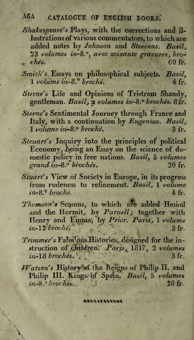 Shalctspeare3s Plays, with the corrections and il¬ lustrations of various commentators, to which are added notes by Johnson and Steepens. Basils 23 polumes in-8.0, apec soixante grapuresj bro- « chls. 60 fr. Smith*s Essays on philosophical subjects. Basil 1 polume in-8.° broche. 4 fr. Sterne*s Life and Opinions of Tristram Shandy, gentleman. Basil, 2 polumes in-8.° broches. 8fr. Sterne*s Sentimental Journey through France and Italy, with a continuation by Eugenius. Basilj 1 volume in-8.° broche. 3 fr. Steuart*s Inquiry into the principles of political Economy, being an Essay on the science of do¬ mestic policy in free nations. Basil, 5 volumes grand in-8.° brochls. 20 fr. Stuart*s View of Society in Europe, in its progress from rudeness to refinement. Basilj 1 volume in-8.9 broche. 4 fr. Thomson* s Seasons, to which are added Hesiod and the Hermit., by Parnell; together with Henry and Emma, by Prior. PariSj 1 volume in-12 broche. 3 fr. Trimmer*s Fab^ous Histories, designed for the in¬ struction of children. PariSjL 1817, 2 volumes in-18 broches. . 3 fr. Watson*s History'of Philip III. Kings- in-8.“ broches. . 20 fr. ** . t the Reigns of Philip II. and of Spain. Basil, 5 volumes