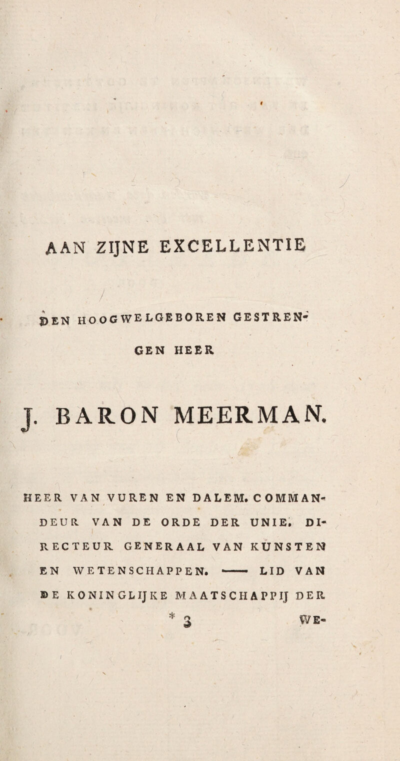 AAN ZIJNE EXCELLENTIE / S)£N hoogwelgeboren gestren* GEN HEER T. BARON MEERMAN. •' ( HEER VAN VUREN EN D A L EM. C O MM A N- DEUR VAN DE ORDE DER UNIE. Dl- I RECTEUR GENERAAL VAN KUNSTEN EN WETENSCHAPPEN. - LID VAN DE KONINGLIJKE MAATSCHAPPIJ DER * 3 WE- I