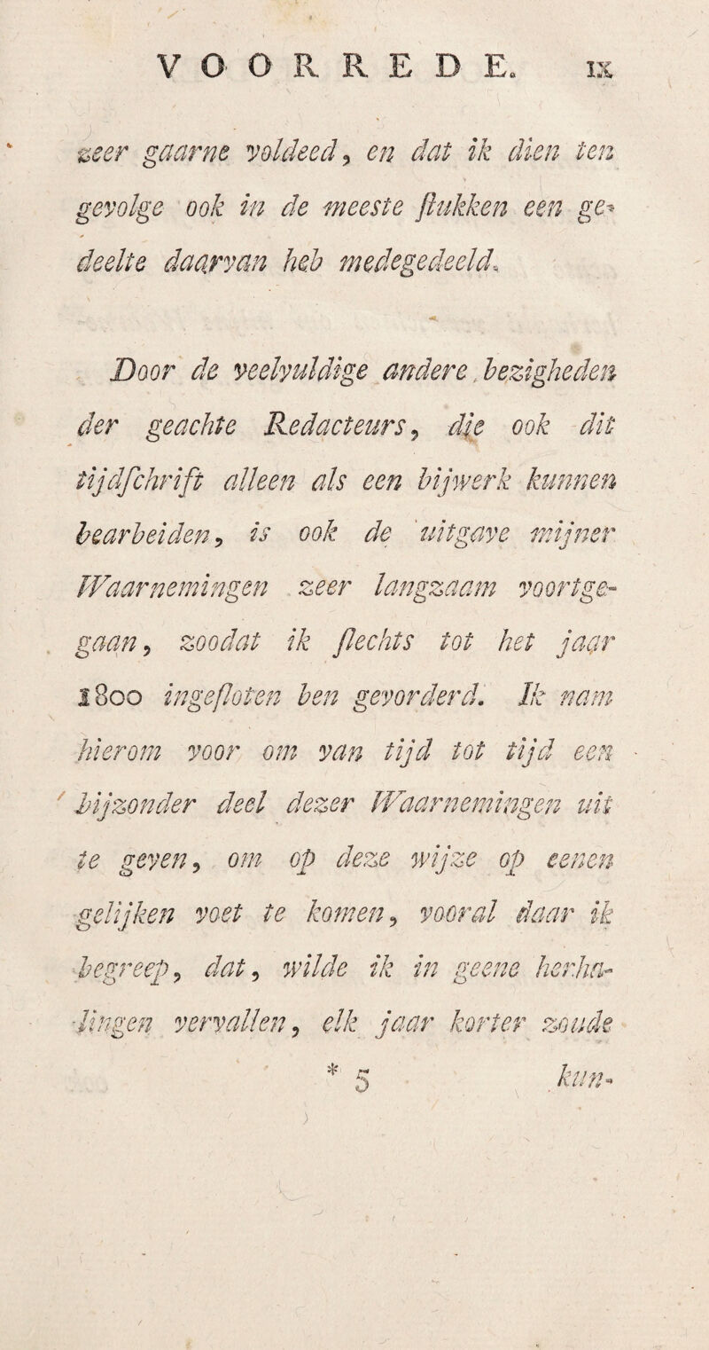 '^eer gaarne yoldeed, en dat ik dien ten gevolge ook in de meeste jiukken een ge-> deelte daarvan heb medegedeelde Door de veelvuldige andere bezigheden der geachte Redacteurs, die ook dit tijdfchrift alleen als een bijwerk kunnen bearbeiden, is ook de 'uitgave mijner Waarnemingen zeer langzaam voortge¬ gaan , zoadat ik Jlechts tot het jaar 1800 ingefloten ben gevorderd. Ik nam hierom voor om van tijd tot tijd een ' bijzonder deel dezer Waarnemingen uit te geven, om op deze wijze op eenen gelijken voet te komen, vooral daar ik begreep, dat, wilde ik in geene herha-