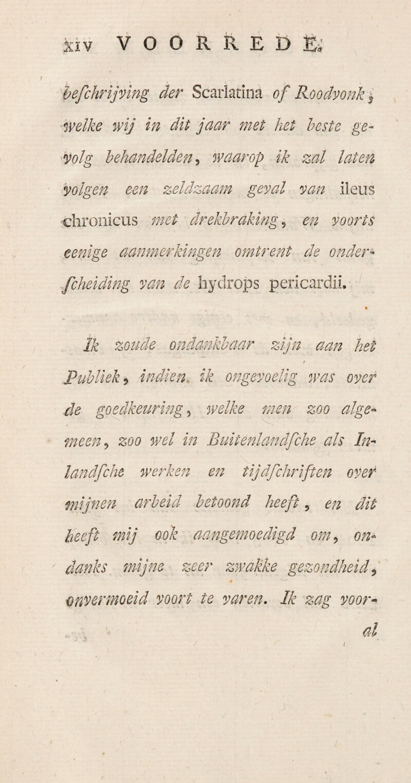 hefchrijving der Scarladna of Roodvonk '^ welke wij in dit jaar met het heste ge¬ volg behandelden^ waarop ik zal laten volgen een zeldzaam geval van ileus chronicus met drekbraking^ en voorts eenige aanmerkingen omtrent de onder- fcheiding van de Iiydrops pericardii. « Ik zoude ondankbaar zijn aan het t Publiek') indien, ik ongevoelig n’as over de goedkeuring) welke men zoo alge¬ meen) zoo wel in Buitenlandfche ah In- landfche werken en tijdfchriften over mijnen arbeid betoond heeft, en dit heeft mij ook aangemoedigd om, on- ' danks mijne zeer zwakke gezondheid) 9 onvermoeid voort te varen. Ik zag voor¬ al /