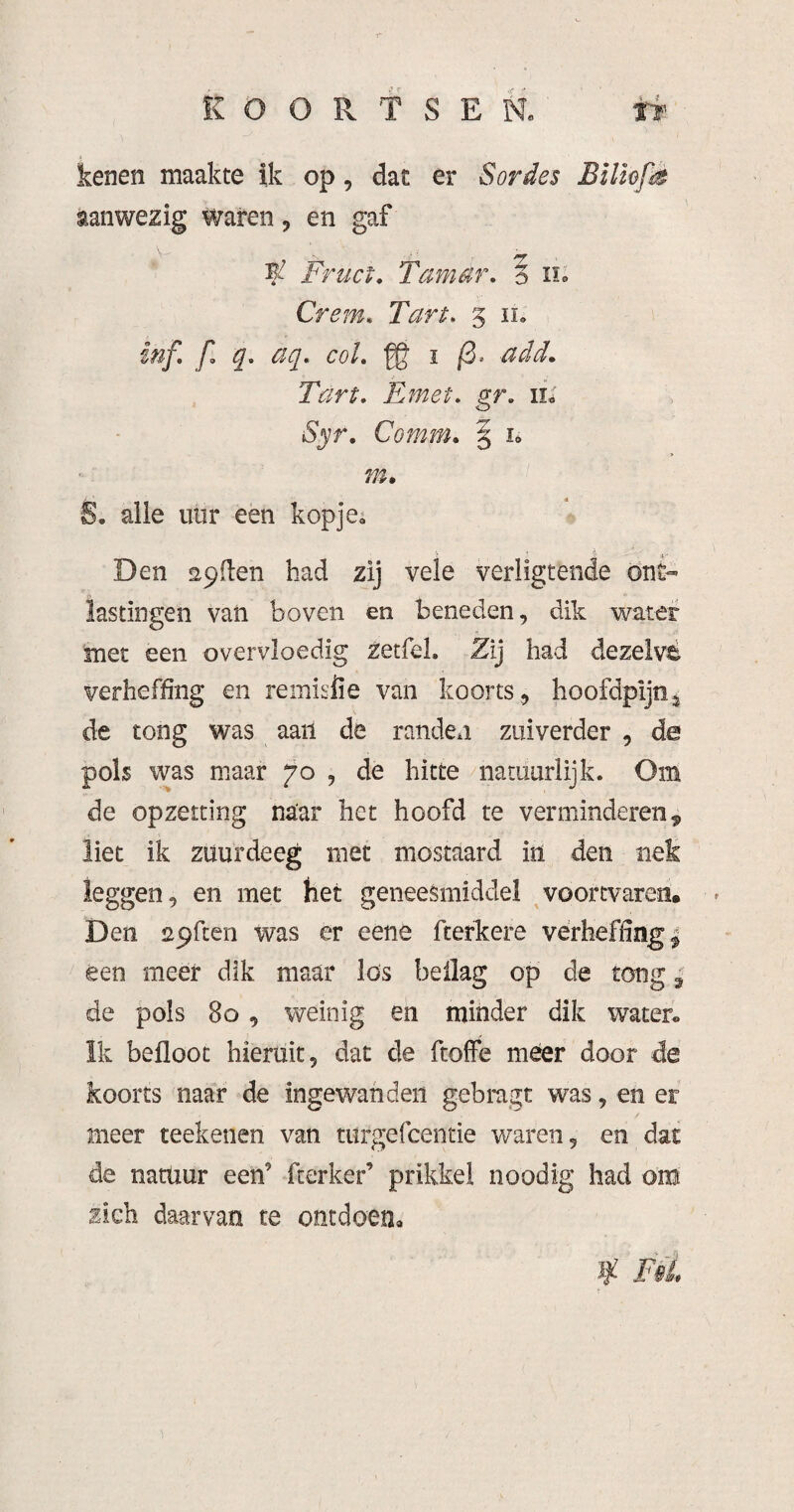 KOORTSEN» Tt kenen maakte ik op, dat er Sordes Bilhfè aanwezig waren ^ en gaf . V - . Fruct. Tam ar. o iio Crem. Tart. § ii» inf. f. q. aq. col, ■gg ï /3. add. Tart, Emet, gr, n.' iSjr. Comm, § i» S. alie iiür een kopjes Den apilen bad zij vele verligtende ont¬ lastingen vaii boven en beneden, dik water met een overvloedig zetfel. Zij had dezeivé verheffing en remisiie van koorts, hoofdpljn^ de tong was aan de randen zuiverder , de pols was maar joj de hitte natuurlijk. Om de opzetting naar het hoofd te verminderen^ liet ik zuurdeeg met mostaard in den nek leggen, en met het geneesmiddel voortvaren, Den spfcen was er eene fterkere verheffing | êen meer dik maar los beilag op de tong | de pols 8o, weinig en minder dik water» ïk befloot hieruit, dat de ftoffe meer door de koorts naar de ingewanden gebragt was, en er meer teekenen van turgefcentie v/aren, en dat de natuur een’ fterker’ prikkel noodig had om zich daarvan te ontdoen» if FéL