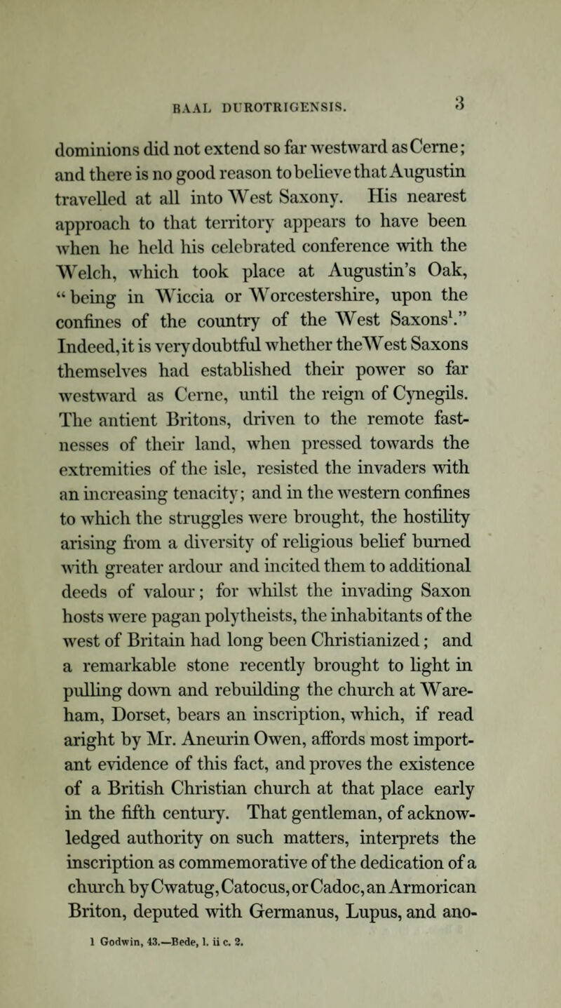 could convert to their own purposes; and herein, too, they acted with policy; for that religious regard for hallowed spots, which is so observable in all ages and amongst all people, is paralleled by a kindred veneration for old traditions and time honoured national legends; and the intro¬ duction of a new faith would be more easily effected by the retention of the accustomed sites of antient ceremonies, and the adaptation of established myths. William of Malmesbury informs us that St. Augustin, after his arrival in Britain, having con¬ verted the kingdom of Kent to the Christian faith, travelled over the rest of the English provinces as far as king Ethelbert’s dominions extended; that upon his arrival at Cernel the inhabitants treated him and his companions -with much rudeness, fastened the tails of fishes to their garments, and drove them out of the place for a distance of three miles. There, the holy man, recollecting himself, foresaw the change that was soon to happen in their minds, and, in a transport of joy, cried out to his companions,—“ Cerno Deum, qui et nobis retribuet gratiam et furentibus illis emendatiorem infundet animam.” The people soon repented of what they had done, came and asked pardon, and desired him to return. He, imputing this change to the hand of God, gave to this place the name of Cernel, compounded of a Hebrew word Hel or El (God), and the Latin Cerno, (I see); being, as will be seen, the commencement of his prior ex¬ clamation. The conversion of the people followed;