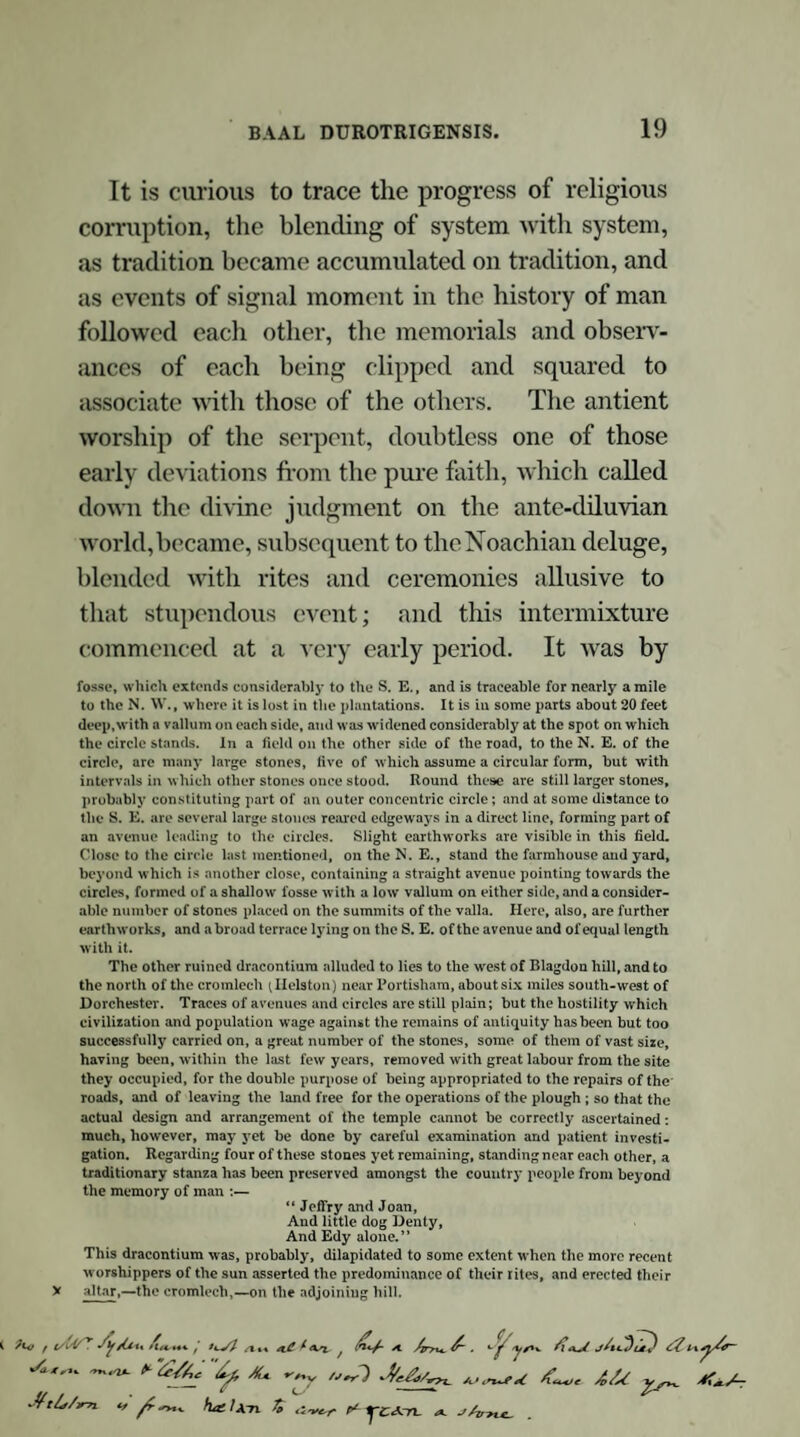 of which, indeed, a vague tradition came down to the days of Shakspere, who in his immortal verse has told us that “-the toad, ugly and venomous, “ Wears yet a precious jewel in his head5.” So extensively indeed was the veneration of the serpent involved in the religious rites of the Celtae, that Davies informs us that “ the Druids themselves were called serpents—‘ nadredd,’ ad¬ ders,—by the Welch bards6.” But further instances need hardly be adduced, when through¬ out the kingdom we have still the remains of so many serpent temples, and when, in this part of the country, we may point to the stupendous and well-known ophite sanctuaries of Abury, in Wilt¬ shire, and Stanton Drew, in Somersetshire, and to others of less magnitude and celebrity7. 5 A similar superstition prevails amongst the Cherokees of North America, who Believe that the recesses of their mountains, overgrown with lofty pines and cedars, and covered with old mossy rocks, are inhabited by the kings or chiefs of rattlesnakes, whom they denominate “ the bright old inhabitants.” They repre¬ sent them as snakes of an enormous size, and which possess the power of drawing to them every living creature that comes within reach of their eyes. Their heads are said to be crowned with a carbuncle of dazzling brightness.—Vide Notes to Leyden’s Scenes of Infancy. 6 Mythol. Brit. Druids, 208. 7 Remains of two dracontia, hitherto unnoticed, yet exist within a few miles of Dorchester. One of these, at Little Mayne, about three miles from the town just named, comprises remains of an extensive and interesting character. The stones, which are scattered over several fields, have evidently, in many instances, been removed from their original situation; many have been used in building the farm house which stands in the midst of them; whilst others have, in all proba¬ bility, fallen a sacrifice to the vandalism of road commissioners and contractors. These circumstances, together with the interposition of the farm house and con¬ tingent buildings, interrupt the design of the temple, but there are still sufficient manifestations amply to attest that here was the site of a magnificent dracontium. Many of the stones, of various sizes, lie immediately contiguous to the road from Dorchester to Wareham, and on the south side of it. A complete but small circle may still be found on this spot, composed of ten or eleven stones, all of which still remain, though some of the high ones have been thrown down with violence and fractured by falling on other stones. This circle, one side of which is some¬ what encroached on by the roadside hedge, is about 30 feet in diameter : other stones lying around seem to indicate an exterior circle. These remains are in a