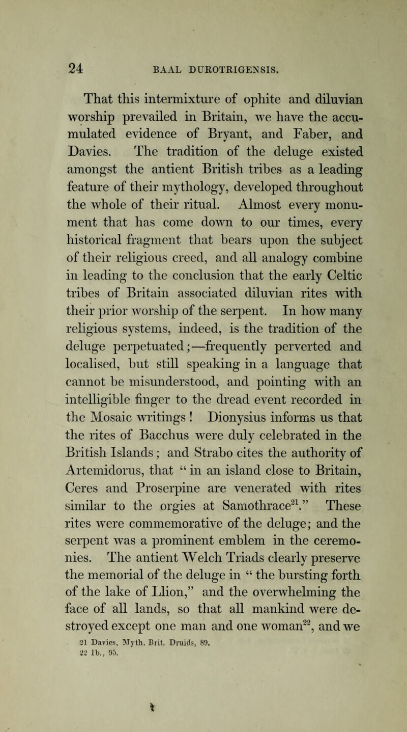 Serpent worship was prohibited in Babylon by a royal decree in the time of Daniel; and it is probable that the same decree suppressed it also in Persia; but the rise of Zoroaster and the decisive success of his doctrines unquestionably overthrew every other false religion in the Persian empire2. Xerxes, moreover, in his military expe¬ dition, as the chief (archimagus) of the Magian worship, destroyed all the temples he met with devoted to other rites3. This mythological contest and its result are also depicted on some Samaritan coins, on which the Assyrian Astarte, who is a Sabian deity, is .*• represented as treading a river under foot. /// In Arabia the worship of the serpent was very early overthrown and gave way to the adoration of the host of heaven. The Egyptian paintings and hieroglpyhics are full of allusions to these contests, in all of which the diluvian serpent is vanquished. In the tombs whole series of chambers are occupied by pictorial delineations of this subjugation of the great ser¬ pent Aphophis4. 2 The Hindoos have a tradition that Zeratoosht (Zoroaster), during the time of Hystaspes, visited the Brahmins in the caves or temples at Garri-pourri (Ele- phauta island, sometimes called Selen Devi, or island of the gods); and while residing there he was initiated in different learning and sciences, with which lie returned and enriched Persia. Porphyry mentions Zeratoosht retiring to a cave in Media with the instruments and knowledge he had obtained from the Brah¬ mins. At that early period the Brahmins were in a high state of civilization and refinement. (Seeley, 339.) 3 Prideaux, Conn ; i, 295.—Herodotus.—Arrian. 4 On the sculpture that adorns the tomb of Pharaoh Rhamses, the serpent Aphophis/the emblem of the deluge, is described (at least so Champollion says) as the brother and enemy of the sun ; and part of the design represents how the gods dragged him out of the water and strangled him. (Hareourt, i, 432.] Lord Lind¬ say, describing some of the Egyptian tombs, says that one subject, frequently repeated, forcibly struck him,—the eventual conquest of the great serpent Aphophis ^ Asi 4-1 hi-erf/- c^-x-4 1 n-L J - i /■ :! im n fj ^ Mu- /6u^~ eA-