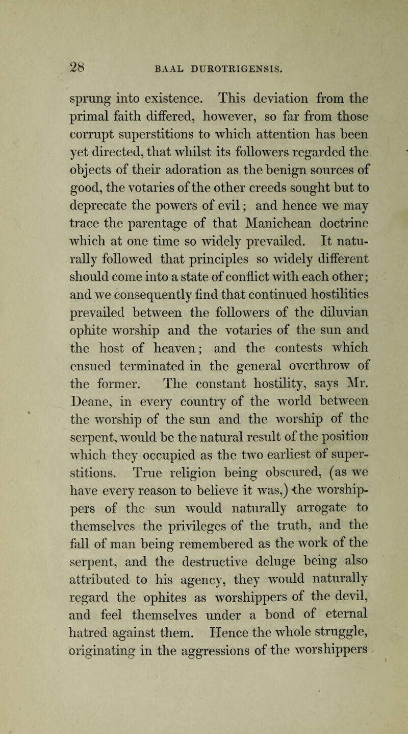 The Cerne Giant sheivn by etymology, tradition, and attributes, to be constructed by the conquering sun-worshippers as an illustrative memorial of a victory over the diluvian-ophite worship. Having thus traced the progress of those grand deviations from the primaeval religion, the diluvian and dracontine systems, their association, and their subjection to the more recent worship of the sun and the host of heaven, we proceed to investigate the evidence that may be adduced in support of the position that the stupendous engraving at Ceme is a memorial of a conflict between the hostile systems, and of the success which here attended the exertions of the Helian and Sabian priests. In researches of this kind, etymology, though ofttimes a fanciful and dubious guide, is, neverthe¬ less, a valuable and even indispensable accessary.