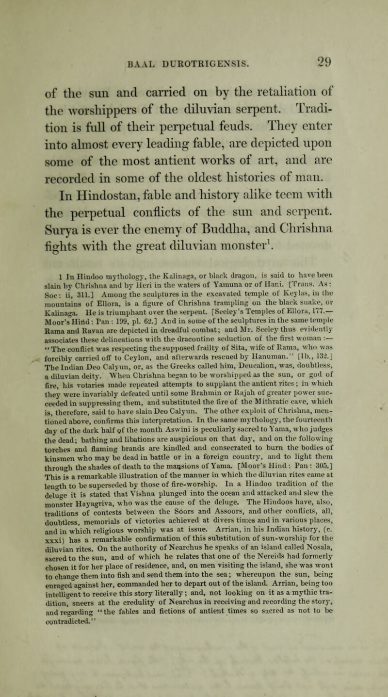 47 hero-god of the innovating Magians; the Baal of the idolatrous nations mentioned in Scripture; the Belus of the banks of the Euphrates; the Mithras of Persia; the Apollo of Delphi; the Bacchus and Osiris of the mysteries; the Jupiter, Hercules, Janus, Adonis, Helius, and Esculapius of the Greek and Roman pantheons; the Thammuz of the Phoenicians; the Thor of the Edda; the El, Hel, Hegle, Heil, Helith of the northern nations. Now all the most received traditions, and the most antient notices of this monument, associate it with this god El; and the tradition, previously alluded to as still prevailing at Cerne, describes some severe contest for divine honours having taken place there, in which victory declared on the side of the more modern hierophants. Tradition, though never a test of dates, is, nevertheless, frequently the best—sometimes the only—authority that can be resorted to as to the outline of long past events, and which are more often post-dated than ante-dated: and, when we find tradition confirming, and in its turn supported by, the general course of events, and consistent with existing monuments, we cannot but regard it as entitled to much consideration, and worthy of an effort to separate the sterling material of truth from the dross of fiction, with which time, ignorance, and ingenuity may have combined to alloy it. Such is the case with the tradition in question, and which we find preserved in a monk¬ ish legend founded on it; for the monks were most apt adapters of every local tale which they