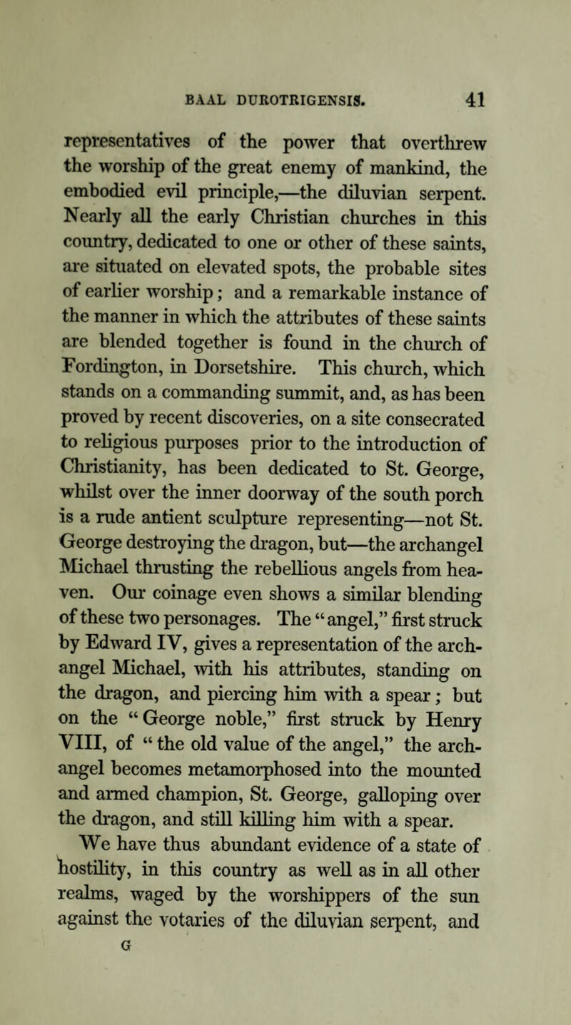 Serpent Worship, the first deviation from the pri¬ maeval religion:—its universality:—identity of the Serpent of Paradise with the Diluvian Serpent:—consequent combination of Dracontine and Diluvian rites. In pm-suing the object of this little treatise, it will be necessary to inquire into the nature and extent of the first deviations from that pure faith revealed in the earliest ages of the human race; for it is fully manifest from the erudite labours of those writers who have devoted their time and their learning to the examination of the origin and the principles of the mythological systems of antiquity, that all the varied rites and apparently irreconcilable combinations of antient paganism resolve themselves into corruptions of that prim¬ aeval faith: and, in truth, it is most gratifying to arrive at the irresistible conviction that all