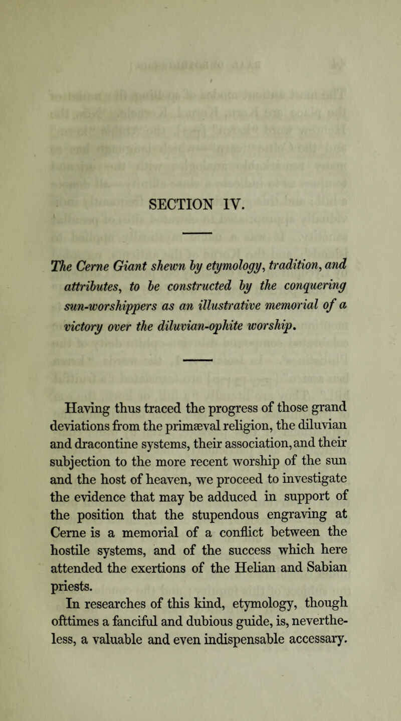 That this intermixture of ophite and diluvian worship prevailed in Britain, we have the accu¬ mulated evidence of Bryant, and Faber, and Davies. The tradition of the deluge existed amongst the antient British tribes as a leading feature of their mythology, developed throughout the whole of their ritual. Almost every monu¬ ment that has come down to our times, every historical fragment that bears upon the subject of their religious creed, and all analogy combine in leading to the conclusion that the early Celtic tribes of Britain associated diluvian rites with their prior worship of the serpent. In how many religious systems, indeed, is the tradition of the deluge perpetuated;—frequently perverted and localised, but still speaking in a language that cannot be misunderstood, and pointing with an intelligible finger to the dread event recorded in the Mosaic writings ! Dionysius informs us that the rites of Bacchus were duly celebrated in the British Islands; and Strabo cites the authority of Artemidorus, that “ in an island close to Britain, Ceres and Proserpine are venerated with rites similar to the orgies at Samothrace21.” These rites were commemorative of the deluge; and the serpent was a prominent emblem in the ceremo¬ nies. The antient Welch Triads clearly preserve the memorial of the deluge in “ the bursting forth of the lake of Llion,” and the overwhelming the face of all lands, so that all mankind were de¬ stroyed except one man and one woman22, and we 21 Davies, Myth. Brit. Druids, 89. 22 lb., 95. \