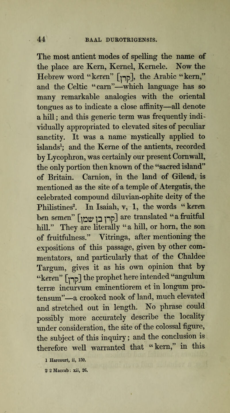 have already seen that the serpent was one of the emblems of Hu the mighty, the diluvian deity of the Britons; as, also, that in the myths of Ireland the serpent and the deluge were closely allied. In all these fables, traditions, and symbolic representations,—and instances might be almost indefinitely extended,—we have clear and mani¬ fest allusions to diluvian and ophite associations. An interchange of figure is observed, which can only have resulted from an identity of attribute: the fish and the serpent are convertible emblems; and so intimate is this alliance that we find the mythological dragon to be an animal of the sea as well as of the land; whilst whales and serpents bear the same name in Hebrew: Thannin is used to denote both in that language, and in Chaldee, and in Syriac, and in Arabic. So familiar to the antients was this impression of the dragon’s equi¬ vocal character, that the Prophet Isaiah blends both the forms in one description, as if they were but one animal:—“ In that day the Lord with his sore and great and strong sword shall punish Leviathan the piercing serpent, even Leviathan that crooked serpent; and he shall slay the dragon that is in the sea23.” Oceanus and Tethys, the mermaids, and other oceanic deities, the Syrian Oannes, the Phoenician Atergatis, and Dagon, the idol that fell down before the ark of God at Ashdod, and who was half human and half a fish or serpent, are also of 23 Isaiah xxvii, 1. E