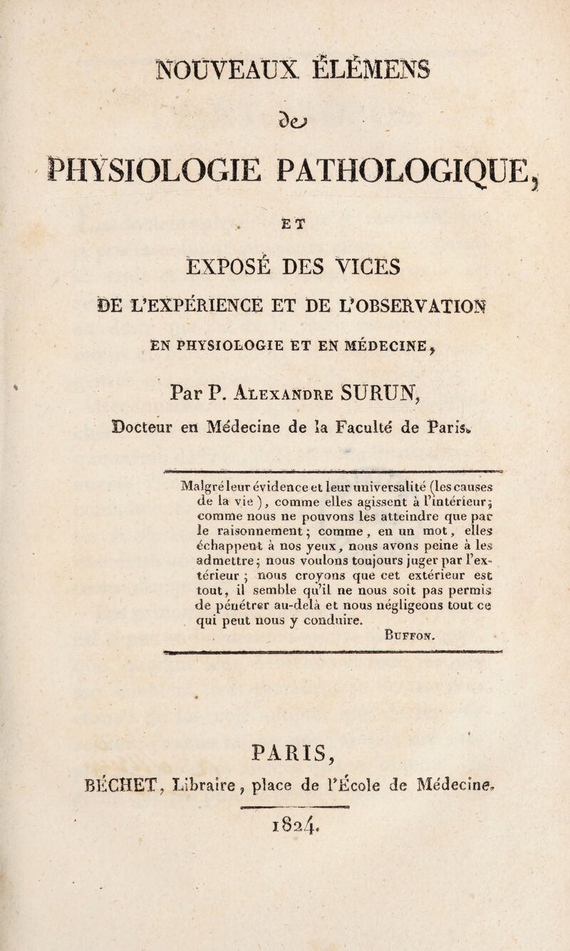 ôe>> PHYSIOLOGIE PATHOLOGIQUE ET EXPOSÉ DES VICES DE L’EXPÉRIENCE ET DE L’OBSERVATION EN PHYSIOLOGIE ET EN MÉDECINE , Par P. Alexandre SURUN, Docteur eu Médecine de la Faculté de Paris» Malgré leur évidence et leur universalité (les causes de la vie ), comme elles agissent à l’intérieur, comme nous ne pouvons les atteindre que par le raisonnement ; comme , en un mot, elles échappent à nos yeux, nous avons peine à les admettre ; nous voulons toujours juger par l’ex¬ térieur ; nous croyons que cet extérieur est tout, il semble qu’il ne nous soit pas permis de pénétrer au-delà et nous négligeons tout ce qui peut nous y conduire. Buffoiv. PARIS, BÉGHET, Libraire 9 place de PÉcole de Médecine, 189.4*