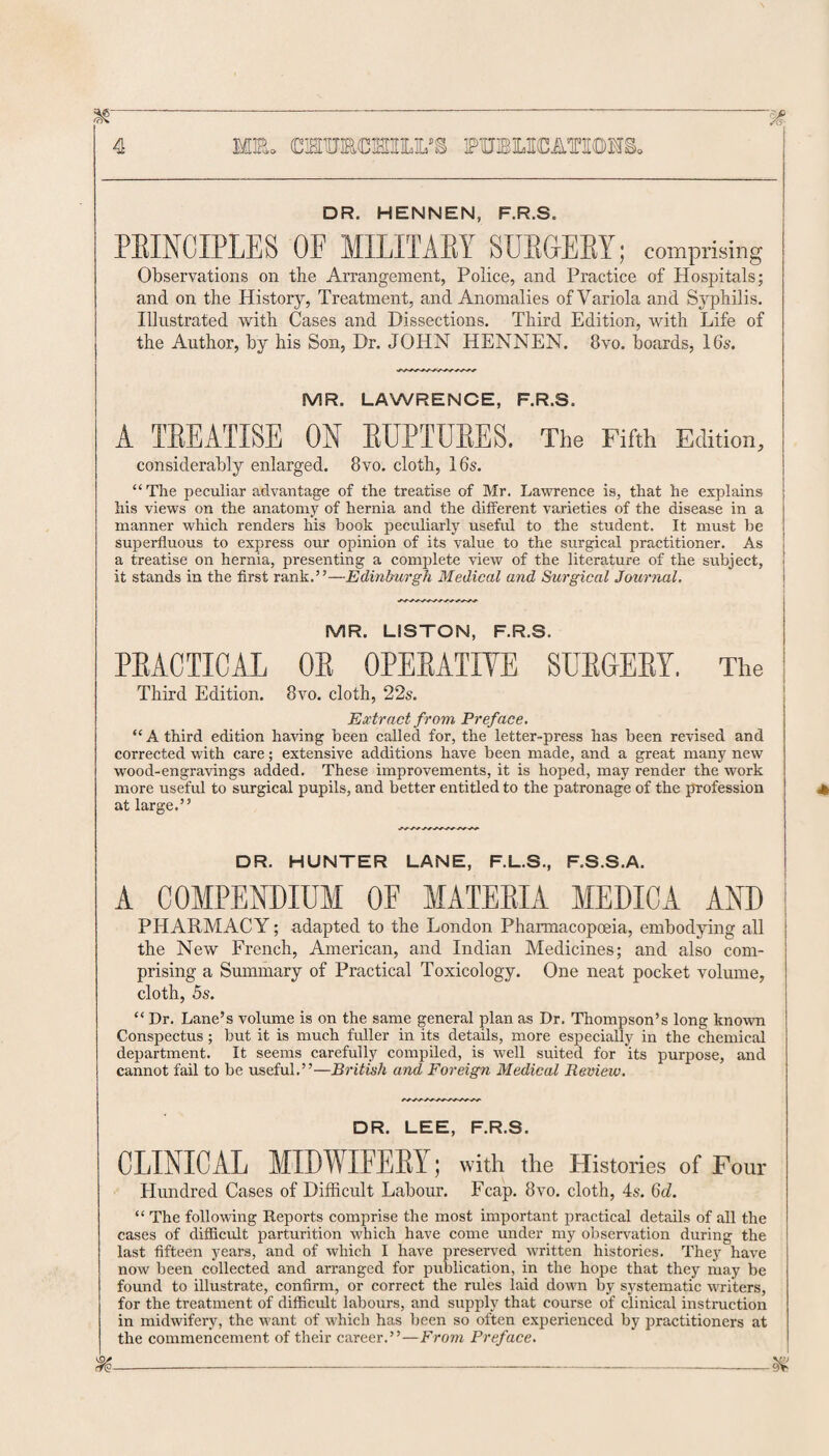 DR. HENNEN, F.R.S. PBINCIPLES OE MILITARY SURGERY; comprising Observations on the Arrangement, Police, and Practice of Hospitals; and on the History, Treatment, and Anomalies of Variola and Syphilis. Illustrated with Cases and Dissections. Third Edition, with Life of the Author, by his Son, Dr. JOHN HENNEN. 8vo. boards, 16s. MR. LAWRENCE, F.R.S. A TREATISE ON RUPTURES. The Fifth Edition, considerably enlarged. 8vo. cloth, 16s. “The peculiar advantage of the treatise of Mr. Lawrence is, that he explains his views on the anatomy of hernia and the different varieties of the disease in a manner which renders his book peculiarly useful to the student. It must be superfluous to express our opinion of its value to the surgical practitioner. As a treatise on hernia, presenting a complete view of the literature of the subject, it stands in the first rankEdinburgh Medical and Surgical Journal. MR. LISTON, F.R.S. PRACTICAL OR OPERATIYE SURGERY. The Third Edition. 8vo. cloth, 22s. Extract from Preface. “A third edition having been called for, the letter-press has been revised and corrected with care; extensive additions have been made, and a great many new wood-engravings added. These improvements, it is hoped, may render the work more useful to surgical pupils, and better entitled to the patronage of the profession at large.” DR. HUNTER LANE, F.L.S., F.S.S.A. A COMPENDIUM OF MATERIA MEDICA AND PHARMACY; adapted to the London Pharmacopoeia, embodying all the New French, American, and Indian Medicines; and also com¬ prising a Summary of Practical Toxicology. One neat pocket volume, cloth, 5s. “ Dr. Lane’s volume is on the same general plan as Dr. Thompson’s long known Conspectus ; but it is much fuller in its details, more especially in the chemical department. It seems carefully compiled, is well suited for its purpose, and cannot fail to be useful.”—British and Foreign Medical Review. DR. LEE, F.R.S. CLINICAL MIDWIFERY; with the Histories of Four Hundred Cases of Difficult Labour. Fcap. 8vo. cloth, 4s. 6d. “ The following Reports comprise the most important practical details of all the cases of difficult parturition which have come under my observation during the last fifteen years, and of which I have preserved written histories. They have now been collected and arranged for publication, in the hope that they may be found to illustrate, confirm, or correct the rules laid down by systematic writers, for the treatment of difficult labours, and supply that course of clinical instruction in midwifery, the want of which has been so often experienced by practitioners at the commencement of their career.”—From Preface. ife--