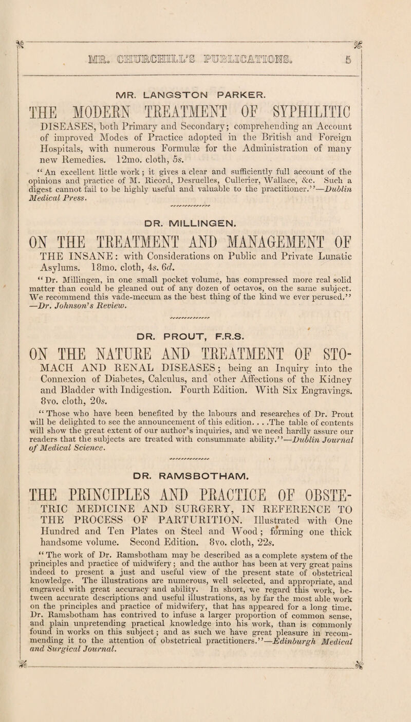 msl mracrnLL’s publications MR. LANGSTON PARKER. THE MODERN TREATMENT OE SYPHILITIC DISEASES, both Primary and Secondary; comprehending an Account of improved Modes of Practice adopted in the British and Foreign Hospitals, with numerous Formulae for the Administration of many new Remedies. 12mo. cloth, 5s. “An excellent little work; it gives a clear and sufficiently full account of the opinions and practice of M. Ricord, Desruelles, Cullerier, Wallace, &c. Such a digest cannot fail to be highly useful and valuable to the practitioner.”-—Dublin Medical Press. DR. MILLINGEN. ON THE TREATMENT AND MANAGEMENT OF THE INSANE : with Considerations on Public and Private Lunatic Asylums. 18mo. cloth, 4s. 6d. “Dr. Millingen, in one small pocket volume, has compressed more real solid matter than could be gleaned out of any dozen of octavos, on the same subject. We recommend this vade-mecum as the best thing of the kind we ever perused.” —Dr. Johnson’s Review. DR. PROUT, F.R.S. ON THE NATURE AND TREATMENT OF STO- MACH AND RENAL DISEASES; being an Inquiry into the Connexion of Diabetes, Calculus, and other Affections of the Kidney and Bladder with Indigestion. Fourth Edition. With Six Engravings. 8vo. cloth, 20s. “ Those who have been benefited by the labours and researches of Dr. Prout will be delighted to see the announcement of this edition. . . .The table of contents will show the great extent of our author’s inquiries, and we need hardly assure our readers that the subjects are treated with consummate ability.”—Dublin Journal of Medical Science. DR. RAMSBOTHAM. THE PRINCIPLES AND PRACTICE OE 0RSTE- TRIC MEDICINE AND SURGERY, IN REFERENCE TO THE PROCESS OF PARTURITION. Illustrated with One Hundred and Ten Plates on Steel and Wood; forming one thick handsome volume. Second Edition. 8vo. cloth, 22s. “ The work of Dr. Ramsbotham maybe described as a complete system of the principles and practice of midwifery; and the author has been at very great pains indeed to present a just and useful view of the present state of obstetrical knowledge. The illustrations are numerous, well selected, and appropriate, and engraved with great accuracy and ability. In short, we regard this work, be¬ tween accurate descriptions and useful illustrations, as by far the most able work on the principles and practice of midwifery, that has appeared for a long time. Dr. Ramsbotham has contrived to infuse a larger proportion of common sense, and plain unpretending practical knowledge into his work, than is commonly found in works on this subject; and as such we have great pleasure in recom¬ mending it to the attention of obstetrical practitioners.”—Edinburgh Medical and Surgical Journal.