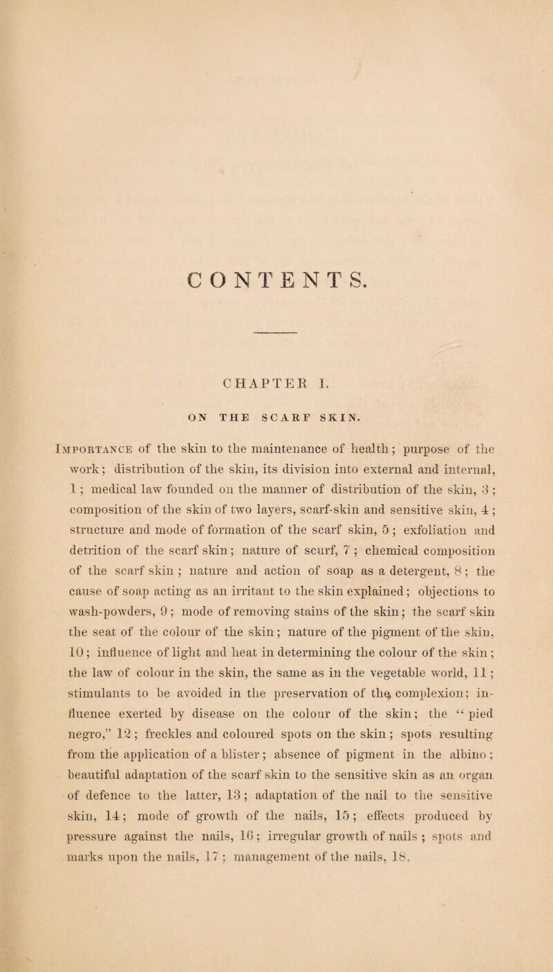 CONTENTS. CHAPTER I. ON THE SCARF SKIN. Importance of tlie skin to tlie maintenance of health; purpose of the work; distribution of the skin, its division into external and internal, 1; medical law founded on the manner of distribution of the skin, 3 ; composition of the skin of two layers, scarf-skin and sensitive skin, 4 ; structure and mode of formation of the scarf skin, 5 ; exfoliation and detrition of the scarf skin; nature of scurf, 7; chemical composition of the scarf skin ; nature and action of soap as a detergent, 8; the cause of soap acting as an irritant to the skin explained; objections to wash-powders, 9 ; mode of removing stains of the skin; the scarf skin the seat of the colour of the skin; nature of the pigment of the skin, 10 ; influence of light and heat in determining the colour of the skin ; the law of colour in the skin, the same as in the vegetable world, 11; stimulants to be avoided in the preservation of tli$ complexion; in¬ fluence exerted by disease on the colour of the skin; the “pied negro,” 12; freckles and coloured spots on the skin; spots resulting from the application of a blister; absence of pigment in the albino; beautiful adaptation of the scarf skin to the sensitive skin as an organ of defence to the latter, 13; adaptation of the nail to the sensitive skin, 14; mode of growth of the nails, 15; effects produced by pressure against the nails, 10; irregular growth of nails ; spots and marks upon the nails, 17; management of the nails, 18.