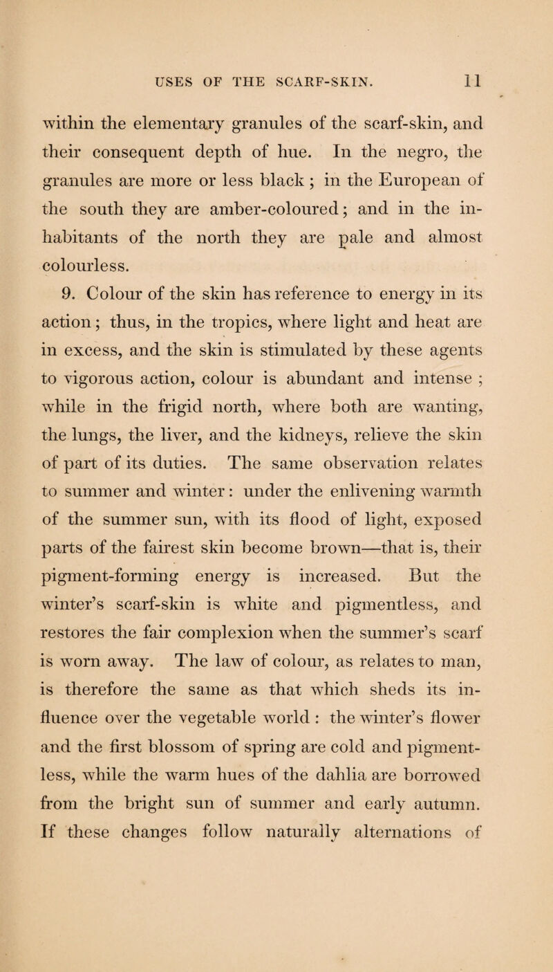 within the elementary granules of the scarf-skin, and their consequent depth of hue. In the negro, the granules are more or less black ; in the European of the south they are amber-coloured; and in the in¬ habitants of the north they are pale and almost colourless. 9. Colour of the skin has reference to energy in its action; thus, in the tropics, where light and heat are in excess, and the skin is stimulated by these agents to vigorous action, colour is abundant and intense ; while in the frigid north, where both are wanting, the lungs, the liver, and the kidneys, relieve the skin of part of its duties. The same observation relates to summer and winter: under the enlivening warmth of the summer sun, with its flood of light, exposed parts of the fairest skin become brown—that is, their pigment-forming energy is increased. But the winter’s scarf-skin is white and pigmentless, and restores the fair complexion when the summer’s scarf is worn away. The law of colour, as relates to man, is therefore the same as that which sheds its in¬ fluence over the vegetable world : the winter’s flower and the first blossom of spring are cold and pigment¬ less, while the warm hues of the dahlia are borrowed from the bright sun of summer and early autumn. If these changes follow naturally alternations of