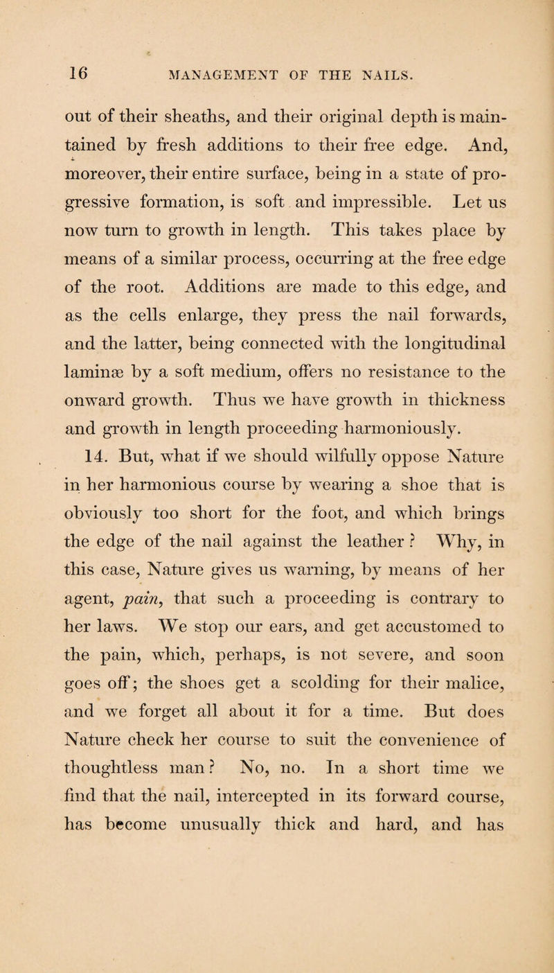 out of their sheaths, and their original depth is main¬ tained by fresh additions to their free edge. And, i. moreover, their entire surface, being in a state of pro¬ gressive formation, is soft and impressible. Let us now turn to growth in length. This takes place by means of a similar process, occurring at the free edge of the root. Additions are made to this edge, and as the cells enlarge, they press the nail forwards, and the latter, being connected with the longitudinal laminae by a soft medium, offers no resistance to the onward growth. Thus we have growth in thickness and growth in length proceeding harmoniously. 14. But, what if we should wilfully oppose Nature in her harmonious course by wearing a shoe that is obviously too short for the foot, and which brings the edge of the nail against the leather ? Why, in this case, Nature gives us warning, by means of her agent, pain, that such a proceeding is contrary to her laws. We stop our ears, and get accustomed to the pain, which, perhaps, is not severe, and soon goes off'; the shoes get a scolding for their malice, and we forget all about it for a time. But does Nature check her course to suit the convenience of thoughtless man ? No, no. In a short time we find that the nail, intercepted in its forward course, has become unusually thick and hard, and has