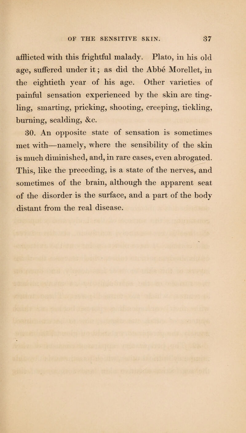 afflicted with this frightful malady. Plato, in his old age, suffered under it; as did the Abbe Morellet, in the eightieth year of his age. Other varieties of painful sensation experienced by the skin are ting¬ ling, smarting, pricking, shooting, creeping, tickling, burning, scalding, &c. 30. An opposite state of sensation is sometimes met with—namely, where the sensibility of the skin is much diminished, and, in rare cases, even abrogated. This, like the preceding, is a state of the nerves, and sometimes of the brain, although the apparent seat of the disorder is the surface, and a part of the body distant from the real disease.