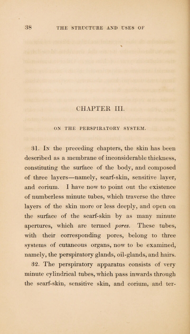 \ CHAPTER III. ON THE PERSPIRATORY SYSTEM. 31. In the preceding chapters, the skin has been described as a membrane of inconsiderable thickness, constituting the surface of the body, and composed of three layers—namely, scarf-skin, sensitive layer, and corium. I have now to point out the existence of numberless minute tubes, which traverse the three layers of the skin more or less deeply, and open on the surface of the scarf-skin by as many minute apertures, which are termed pores. These tubes, with their corresponding pores, belong to three systems of cutaneous organs, now to be examined, namely, the perspiratory glands, oil-glands, and hairs. 32. The perspiratory apparatus consists of very minute cylindrical tubes, which pass inwards through the scarf-skin, sensitive skin, and corium, and ter-