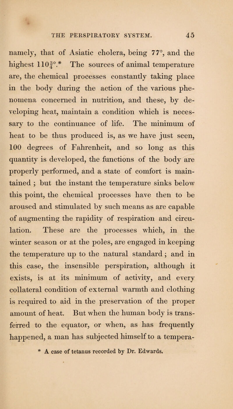 namely, that of Asiatic cholera, being 77°, and the highest 110f°.* The sources of animal temperature are, the chemical processes constantly taking place in the body during the action of the various phe¬ nomena concerned in nutrition, and these, by de¬ veloping heat, maintain a condition which is neces¬ sary to the continuance of life. The minimum of heat to be thus produced is, as we have just seen, 100 degrees of Fahrenheit, and so long as this quantity is developed, the functions of the body are properly performed, and a state of comfort is main¬ tained ; but the instant the temperature sinks below this point, the chemical processes have then to be aroused and stimulated by such means as are capable of augmenting the rapidity of respiration and circu¬ lation. These are the processes which, in the winter season or at the poles, are engaged in keeping the temperature up to the natural standard; and in this case, the insensible perspiration, although it exists, is at its minimum of activity, and every collateral condition of external warmth and clothing is required to aid in the preservation of the proper amount of heat. But when the human body is trans¬ ferred to the equator, or when, as has frequently happened, a man has subjected himself to a tempera- * A case of tetanus recorded by Dr. Edwards.