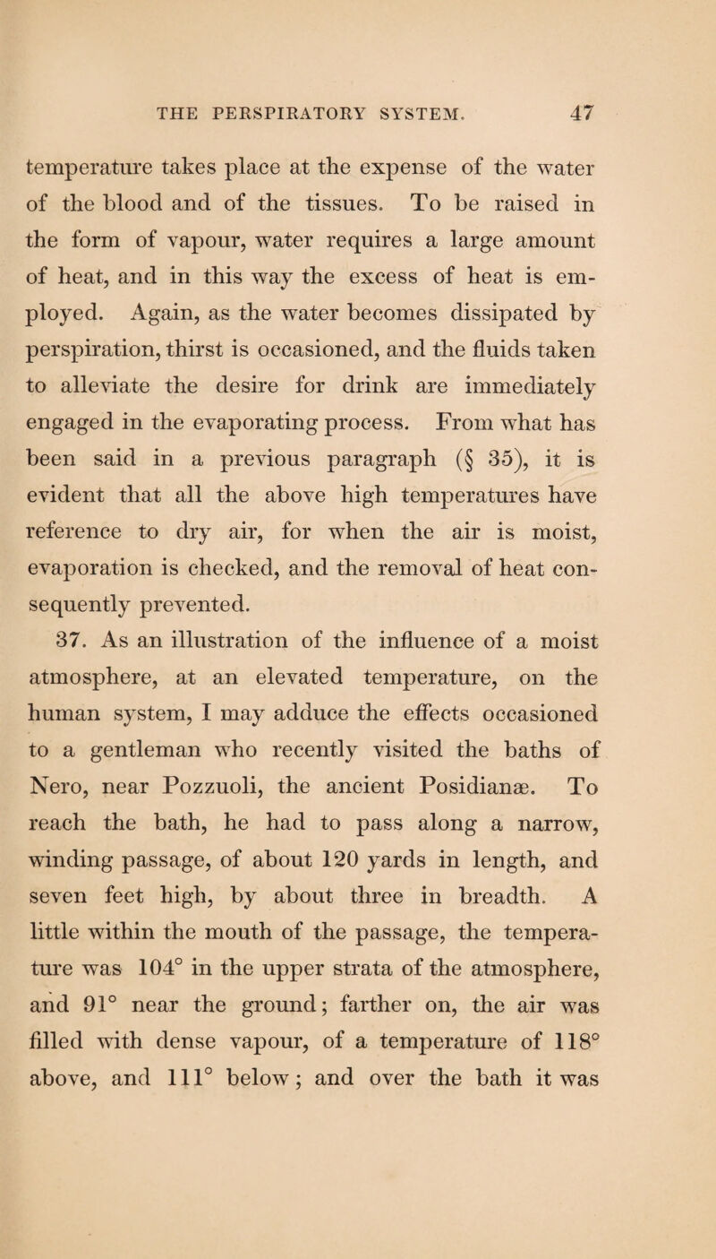 temperature takes place at the expense of the water of the blood and of the tissues. To be raised in the form of vapour, water requires a large amount of heat, and in this way the excess of heat is em¬ ployed. Again, as the water becomes dissipated by perspiration, thirst is occasioned, and the fluids taken to alleviate the desire for drink are immediately engaged in the evaporating process. From what has been said in a previous paragraph (§ 35), it is evident that all the above high temperatures have reference to dry air, for when the air is moist, evaporation is checked, and the removal of heat con¬ sequently prevented. 37. As an illustration of the influence of a moist atmosphere, at an elevated temperature, on the human system, I may adduce the effects occasioned to a gentleman who recently visited the baths of Nero, near Pozzuoli, the ancient Posidianae. To reach the bath, he had to pass along a narrow, winding passage, of about 120 yards in length, and seven feet high, by about three in breadth. A little within the mouth of the passage, the tempera¬ ture was 104° in the upper strata of the atmosphere, and 91° near the ground; farther on, the air was filled with dense vapour, of a temperature of 118° above, and 111° below; and over the bath it was