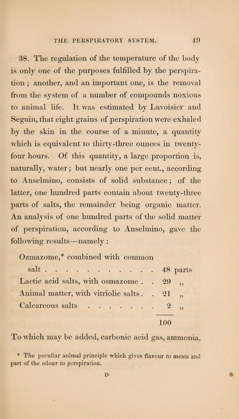 38. The regulation of the temperature of the body is only one of the purposes fulfilled by the perspira¬ tion ; another, and an important one, is the removal from the system of a number of compounds noxious to animal life. It was estimated by Lavoisier and Seguin, that eight grains of perspiration were exhaled by the skin in the course of a minute, a quantity which is equivalent to thirty-three ounces in twenty- four hours. Of this quantity, a large proportion is, naturally, water; but nearly one per cent., according to Anselmino, consists of solid substance; of the latter, one hundred parts contain about twenty-three parts of salts, the remainder being organic matter. An analysis of one hundred parts of the solid matter of perspiration, according to Anselmino, gave the following results—namely ; Ozmazome,* combined with common salt.48 parts Lactic acid salts, with osmazome . . 29 ,, Animal matter, with vitriolic salts. . 21 „ Calcareous salts.2 „ 100 To which may be added, carbonic acid gas, ammonia. * The peculiar animal principle which gives flavour to meats and part of the odour to perspiration.