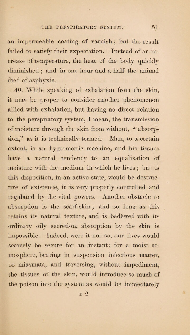 an impermeable coating of varnish; but the result failed to satisfy their exjjectation. Instead of an in¬ crease of temperature, the heat of the body quickly diminished ; and in one hour and a half the animal died of asphyxia. 40. While speaking of exhalation from the skin, it may be proper to consider another phenomenon allied with exhalation, but having no direct relation to the perspiratory system, I mean, the transmission of moisture through the skin from without, “ absorp¬ tion,” as it is technically termed. Man, to a certain extent, is an hygrometric machine, and his tissues have a natural tendency to an equalization of moisture with the medium in which he lives; bin ^s this disposition, in an active state, would be destruc¬ tive of existence, it is very properly controlled and regulated by the vital powers. Another obstacle to absorption is the scarf-skin; and so long as this retains its natural texture, and is bedewed with its ordinary oily secretion, absorption by the skin is impossible. Indeed, were it not so, our lives would scarcely be secure for an instant; for a moist at¬ mosphere, bearing in suspension infectious matter, or- miasmata, and traversing, without impediment, the tissues of the skin, would introduce so much of the poison into the system as would be immediately