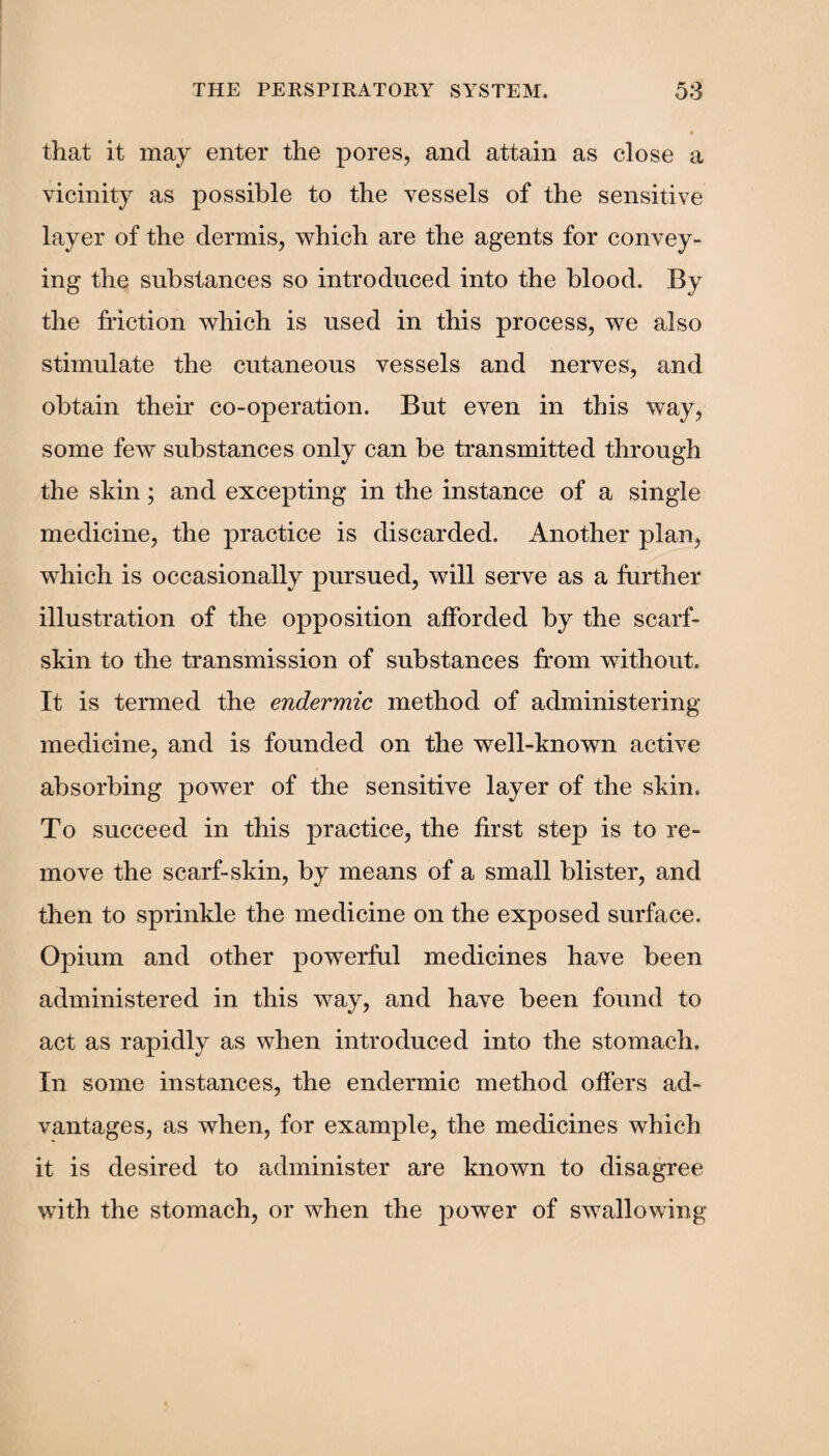 that it may enter the pores, and attain as close a vicinity as possible to the vessels of the sensitive layer of the dermis, which are the agents for convey¬ ing the substances so introduced into the blood. By the friction which is used in this process, we also stimulate the cutaneous vessels and nerves, and obtain their co-operation. But even in this way, some few substances only can be transmitted through the skin; and excepting in the instance of a single medicine, the practice is discarded. Another plan, which is occasionally pursued, will serve as a further illustration of the opposition afforded by the scarf- skin to the transmission of substances from without. It is termed the endermic method of administering medicine, and is founded on the well-known active absorbing power of the sensitive layer of the skin. To succeed in this practice, the first step is to re¬ move the scarf-skin, by means of a small blister, and then to sprinkle the medicine on the exposed surface. Opium and other powerful medicines have been administered in this way, and have been found to act as rapidly as when introduced into the stomach. In some instances, the endermic method offers ad¬ vantages, as when, for example, the medicines which it is desired to administer are known to disagree with the stomach, or when the power of swallowing