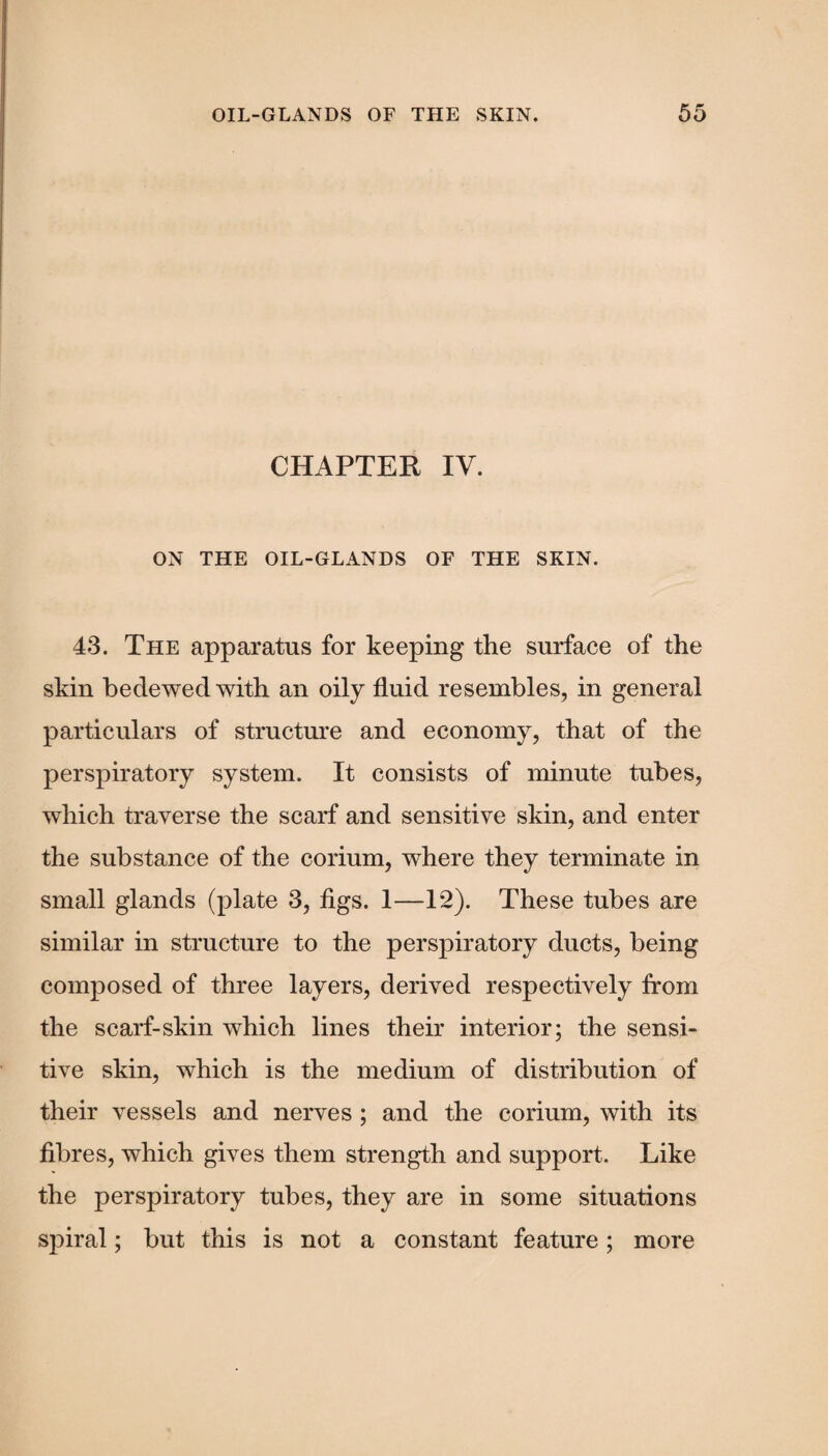 CHAPTER IV. ON THE OIL-GLANDS OF THE SKIN. 43. The apparatus for keeping the surface of the skin bedewed with an oily fluid resembles, in general particulars of structure and economy, that of the perspiratory system. It consists of minute tubes, which traverse the scarf and sensitive skin, and enter the substance of the corium, where they terminate in small glands (plate 3, figs. 1—12). These tubes are similar in structure to the perspiratory ducts, being composed of three layers, derived respectively from the scarf-skin which lines their interior; the sensi¬ tive skin, which is the medium of distribution of their vessels and nerves ; and the corium, with its fibres, which gives them strength and support. Like the perspiratory tubes, they are in some situations spiral; but this is not a constant feature; more