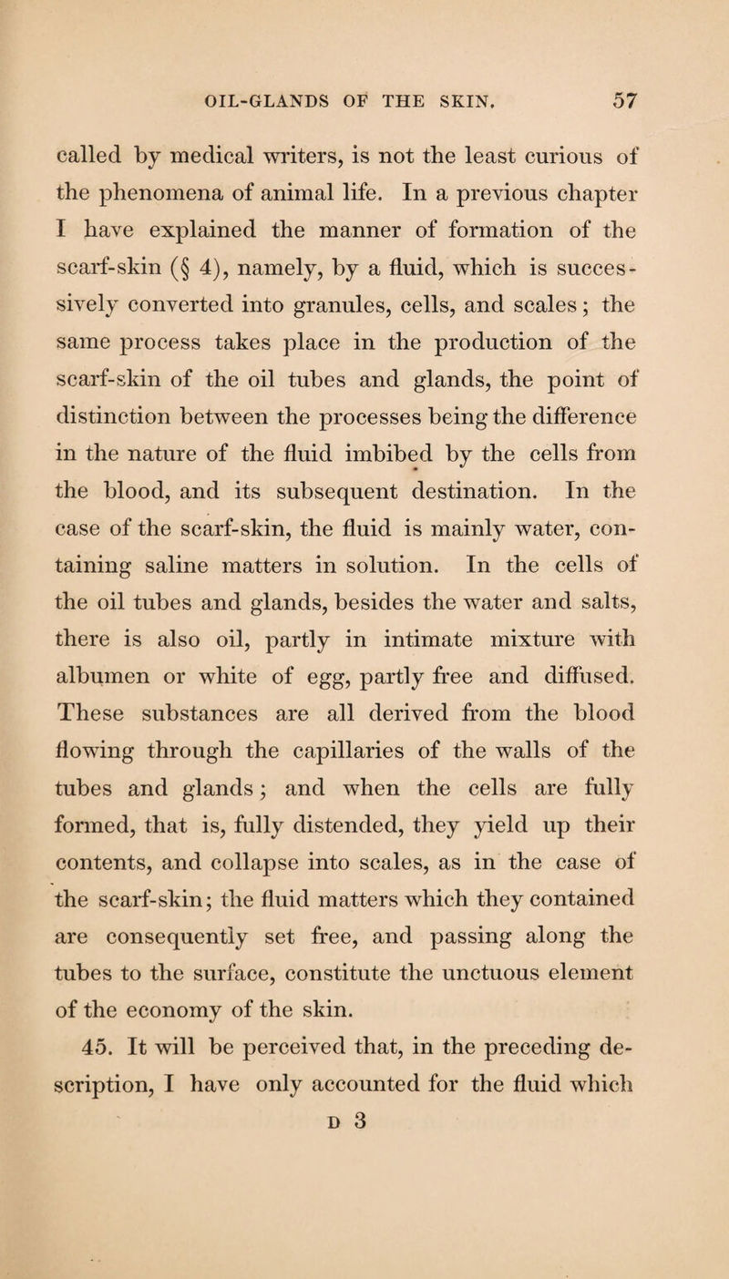 called by medical writers, is not the least curious of the phenomena of animal life. In a previous chapter I have explained the manner of formation of the scarf-skin (§4), namely, by a fluid, which is succes¬ sively converted into granules, cells, and scales; the same process takes place in the production of the scarf-skin of the oil tubes and glands, the point of distinction between the processes being the difference in the nature of the fluid imbibed by the cells from the blood, and its subsequent destination. In the case of the scarf-skin, the fluid is mainly water, con¬ taining saline matters in solution. In the cells of the oil tubes and glands, besides the water and salts, there is also oil, partly in intimate mixture with albumen or white of egg, partly free and diffused. These substances are all derived from the blood flowing through the capillaries of the walls of the tubes and glands; and when the cells are fully formed, that is, fully distended, they yield up their contents, and collapse into scales, as in the case of the scarf-skin; the fluid matters which they contained are consequently set free, and passing along the tubes to the surface, constitute the unctuous element of the economy of the skin. 45. It will be perceived that, in the preceding de¬ scription, I have only accounted for the fluid which d 3