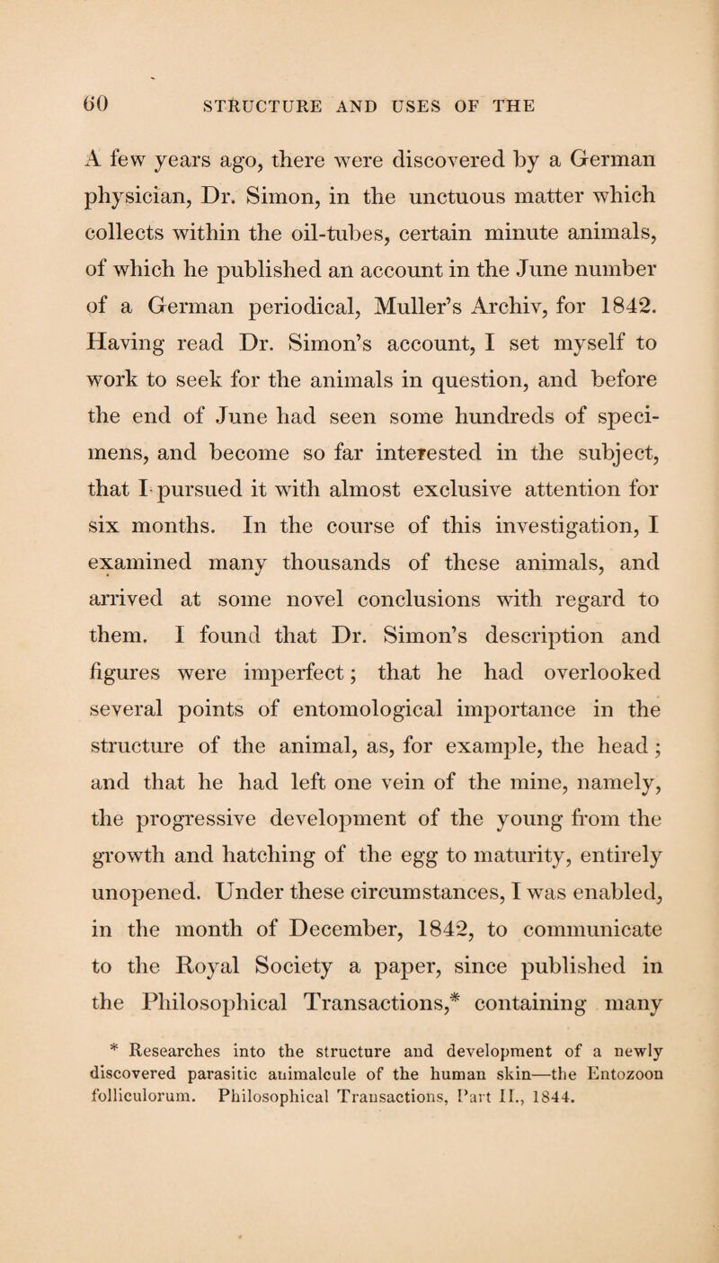 A few years ago, there were discovered by a German physician, Dr. Simon, in the unctuous matter which collects within the oil-tubes, certain minute animals, of which he published an account in the June number of a German periodical, Muller’s Archiv, for 1842. Having read Dr. Simon’s account, I set myself to work to seek for the animals in question, and before the end of June had seen some hundreds of speci¬ mens, and become so far interested in the subject, that I pursued it with almost exclusive attention for six months. In the course of this investigation, I examined many thousands of these animals, and arrived at some novel conclusions with regard to them. I found that Dr. Simon’s description and figures were imperfect; that he had overlooked several points of entomological importance in the structure of the animal, as, for example, the head; and that he had left one vein of the mine, namely, the progressive development of the young from the growth and hatching of the egg to maturity, entirely unopened. Under these circumstances, I wras enabled, in the month of December, 1842, to communicate to the Royal Society a paper, since published in the Philosophical Transactions,* containing many * Researches into the structure and development of a newly discovered parasitic animalcule of the human skin—the Entozoon folliculorum. Philosophical Transactions, Part II., 1844.