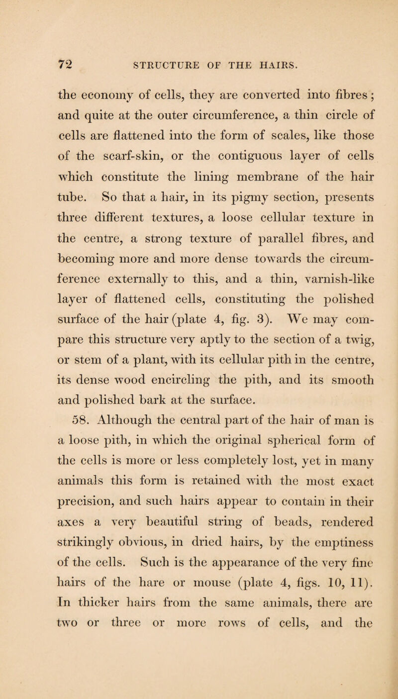 the economy of cells, they are converted into fibres; and quite at the outer circumference, a thin circle of cells are flattened into the form of scales, like those of the scarf-skin, or the contiguous layer of cells which constitute the lining membrane of the hair tube. So that a hair, in its pigmy section, presents three different textures, a loose cellular texture in the centre, a strong texture of parallel fibres, and becoming more and more dense towards the circum¬ ference externally to this, and a thin, varnish-like layer of flattened cells, constituting the polished surface of the hair (plate 4, fig. 3). We may com¬ pare this structure very aptly to the section of a twig, or stem of a plant, with its cellular pith in the centre, its dense wood encircling the pith, and its smooth and polished bark at the surface. 58. Although the central part of the hair of man is a loose pith, in which the original spherical form of the cells is more or less completely lost, yet in manv animals this form is retained with the most exact precision, and such hairs appear to contain in their axes a very beautiful string of beads, rendered strikingly obvious, in dried hairs, by the emptiness of the cells. Such is the appearance of the very fine hairs of the hare or mouse (plate 4, figs. 10, 11). In thicker hairs from the same animals, there are two or three or more rows of cells, and the