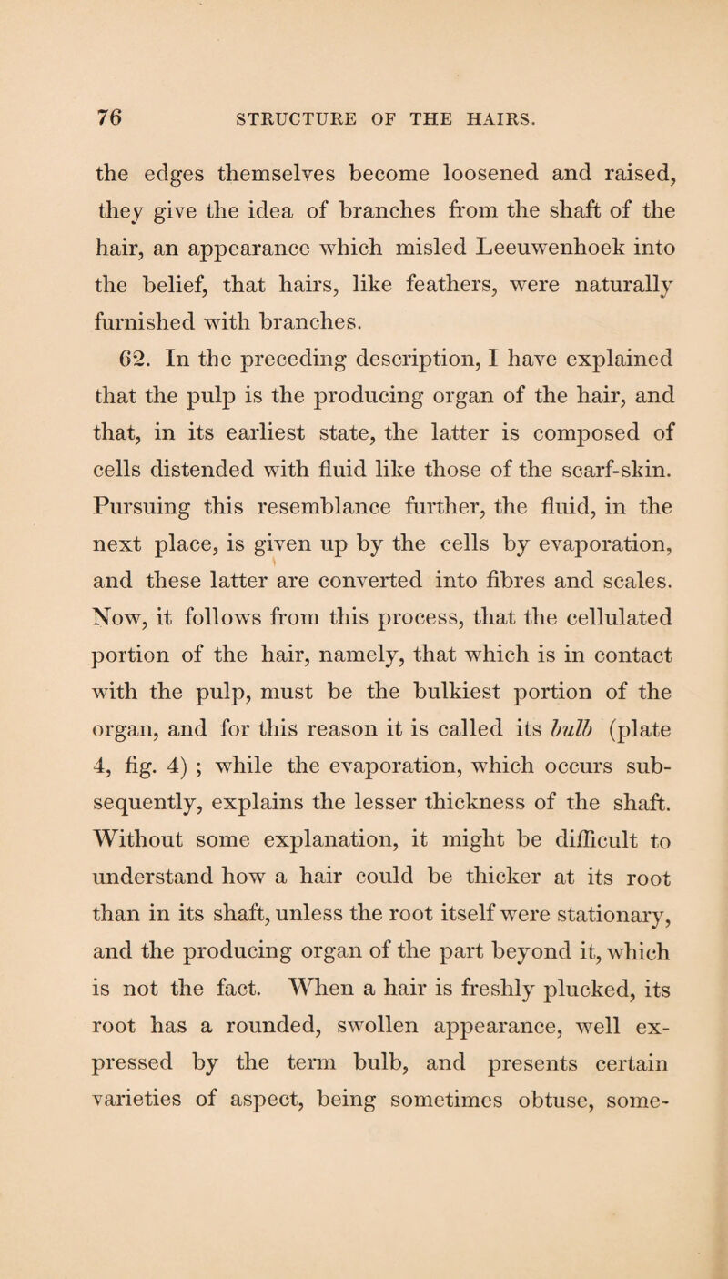 the edges themselves become loosened and raised, they give the idea of branches from the shaft of the hair, an appearance which misled Leeuwenhoek into the belief, that hairs, like feathers, were naturally furnished with branches. 62. In the preceding description, 1 have explained that the pulp is the producing organ of the hair, and that, in its earliest state, the latter is composed of cells distended with fluid like those of the scarf-skin. Pursuing this resemblance further, the fluid, in the next place, is given up by the cells by evaporation, and these latter are converted into fibres and scales. Now, it follows from this process, that the cellulated portion of the hair, namely, that which is in contact with the pulp, must be the bulkiest portion of the organ, and for this reason it is called its bulb (plate 4, fig. 4) ; while the evaporation, which occurs sub¬ sequently, explains the lesser thickness of the shaft. Without some explanation, it might be difficult to understand how a hair could be thicker at its root than in its shaft, unless the root itself were stationary, and the producing organ of the part beyond it, which is not the fact. When a hair is freshly plucked, its root has a rounded, swollen appearance, well ex¬ pressed by the term bulb, and presents certain varieties of aspect, being sometimes obtuse, some-