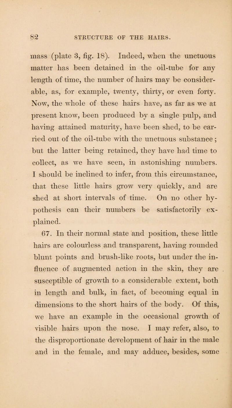 mass (plate 3, fig. 18). Indeed, when the unctuous matter has been detained in the oil-tube for any length of time, the number of hairs may be consider¬ able, as, for example, twenty, thirty, or even forty. Now, the whole of these hairs have, as far as we at present know, been produced by a single pulp, and having attained maturity, have been shed, to be car¬ ried out of the oil-tube with the unctuous substance; but the latter being retained, they have had time to collect, as we have seen, in astonishing numbers. I should be inclined to infer, from this circumstance, that these little hairs grow very quickly, and are shed at short intervals of time. On no other hy¬ pothesis can their numbers be satisfactorily ex¬ plained. 67. In their normal state and position, these little hairs are colourless and transparent, having rounded blunt points and brush-like roots, but under the in¬ fluence of augmented action in the skin, they are susceptible of growth to a considerable extent, both in length and bulk, in fact, of becoming equal in dimensions to the short hairs of the body. Of this, we have an example in the occasional growth of visible hairs upon the nose. I may refer, also, to the disproportionate development of hair in the male and in the female, and may adduce, besides, some