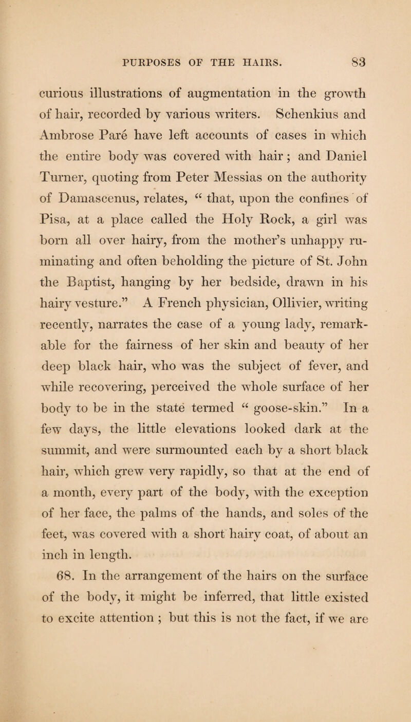 curious illustrations of augmentation in the growth of hair, recorded by various writers. Schenldus and Ambrose Pare have left accounts of cases in which the entire body was covered with hair; and Daniel Turner, quoting from Peter Messias on the authority of Damascenus, relates, u that, upon the confines of Pisa, at a place called the Holy Rock, a girl was born all over hairy, from the mother’s unhappy ru¬ minating and often beholding the picture of St. John the Baptist, hanging by her bedside, drawn in his hairy vesture.” A French physician, Ollivier, writing recently, narrates the case of a young lady, remark¬ able for the fairness of her skin and beauty of her deep black hair, who was the subject of fever, and while recovering, perceived the whole surface of her body to be in the state termed “ goose-skin.” In a few days, the little elevations looked dark at the summit, and were surmounted each by a short black hair, which grew very rapidly, so that at the end of a month, every part of the body, with the exception of her face, the palms of the hands, and soles of the feet, was covered with a short hairy coat, of about an inch in length. 68. In the arrangement of the hairs on the surface of the body, it might be inferred, that little existed to excite attention ; but this is not the fact, if we are