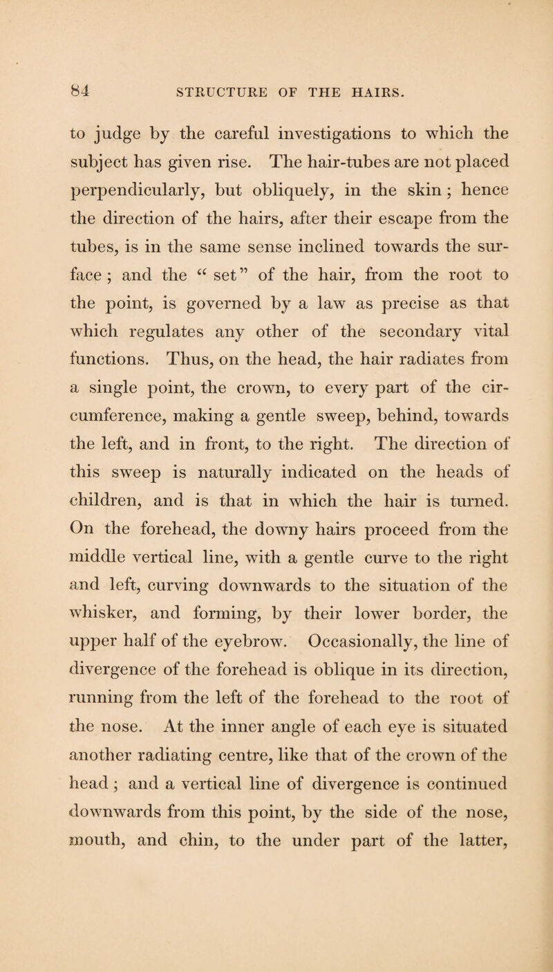 to judge by the careful investigations to which the subject has given rise. The hair-tubes are not placed perpendicularly, but obliquely, in the skin; hence the direction of the hairs, after their escape from the tubes, is in the same sense inclined towards the sur¬ face ; and the “ set ” of the hair, from the root to the point, is governed by a law as precise as that which regulates any other of the secondary vital functions. Thus, on the head, the hair radiates from a single point, the crown, to every part of the cir¬ cumference, making a gentle sweep, behind, towards the left, and in front, to the right. The direction of this sweep is naturally indicated on the heads of children, and is that in which the hair is turned. On the forehead, the downy hairs proceed from the middle vertical line, with a gentle curve to the right and left, curving downwards to the situation of the whisker, and forming, by their lower border, the upper half of the eyebrow. Occasionally, the line of divergence of the forehead is oblique in its direction, running from the left of the forehead to the root of the nose. At the inner angle of each eye is situated another radiating centre, like that of the crown of the head ; and a vertical line of divergence is continued downwards from this point, by the side of the nose, mouth, and chin, to the under part of the latter,