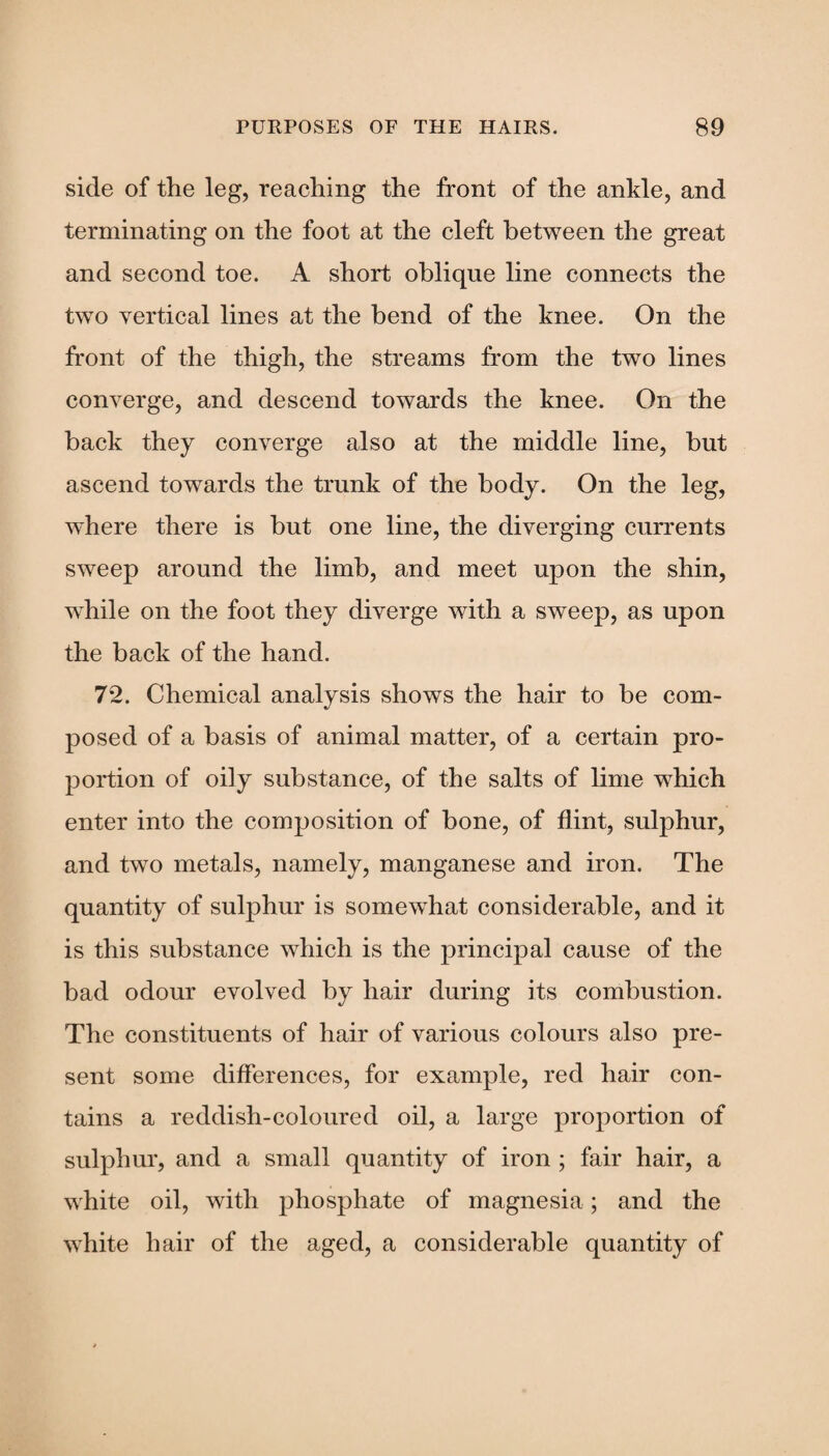side of the leg, reaching the front of the ankle, and terminating on the foot at the cleft between the great and second toe. A short oblique line connects the two vertical lines at the bend of the knee. On the front of the thigh, the streams from the two lines converge, and descend towards the knee. On the back they converge also at the middle line, but ascend towards the trunk of the body. On the leg, where there is but one line, the diverging currents sweep around the limb, and meet upon the shin, while on the foot they diverge with a sweep, as upon the back of the hand. 72. Chemical analysis shows the hair to be com¬ posed of a basis of animal matter, of a certain pro¬ portion of oily substance, of the salts of lime which enter into the composition of bone, of flint, sulphur, and two metals, namely, manganese and iron. The quantity of sulphur is somewhat considerable, and it is this substance which is the principal cause of the bad odour evolved by hair during its combustion. The constituents of hair of various colours also pre¬ sent some differences, for example, red hair con¬ tains a reddish-coloured oil, a large proportion of sulphur, and a small quantity of iron ; fair hair, a white oil, with phosphate of magnesia; and the white hair of the aged, a considerable quantity of