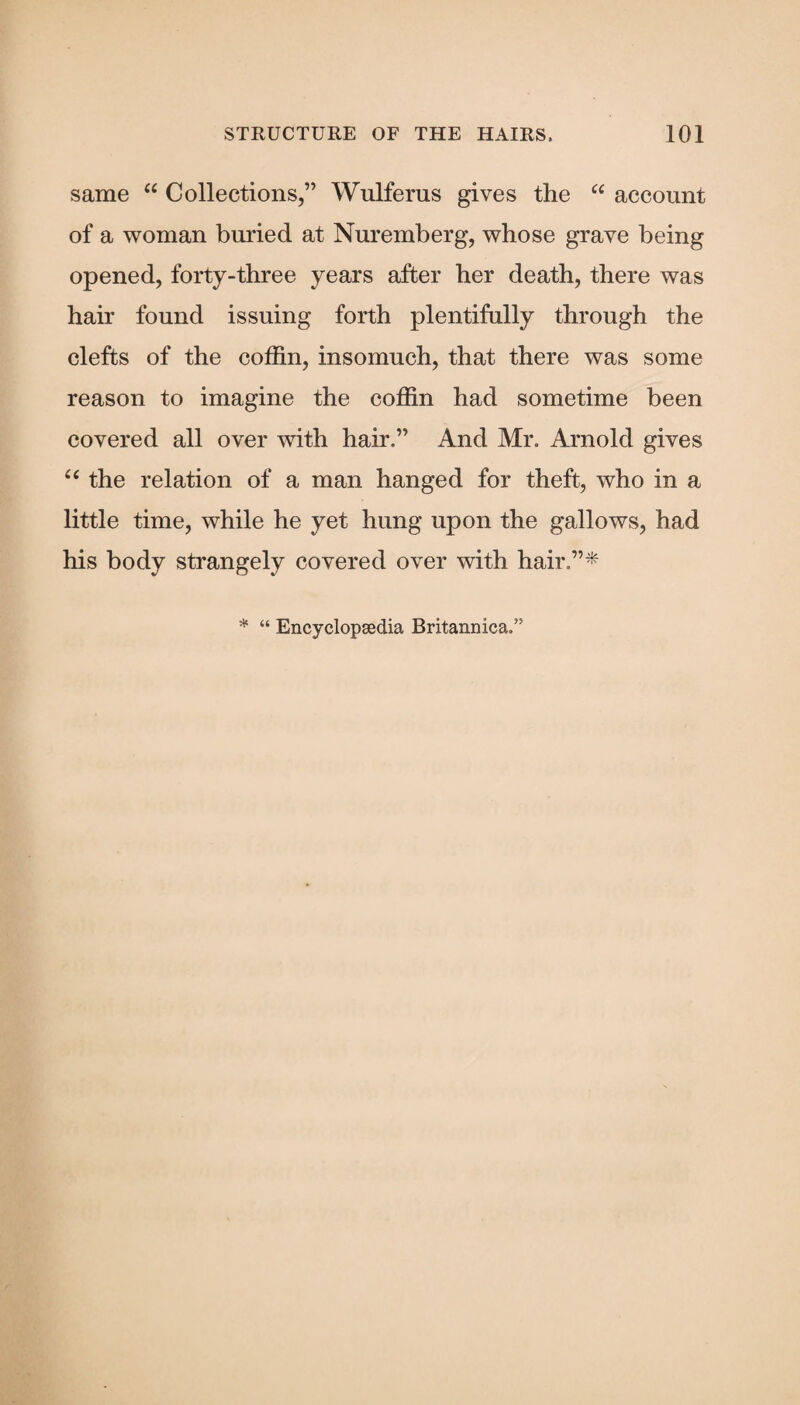 same “ Collections,” Wulferus gives the “ account of a woman buried at Nuremberg, whose grave being opened, forty-three years after her death, there was hair found issuing forth plentifully through the clefts of the coffin, insomuch, that there was some reason to imagine the coffin had sometime been covered all over with hair.” And Mr. Arnold gives “ the relation of a man hanged for theft, who in a little time, while he yet hung upon the gallows, had his body strangely covered over with hair.”*