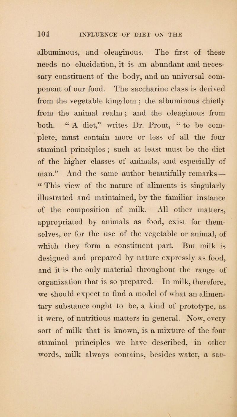 albuminous, and oleaginous. The first of these needs no elucidation, it is an abundant and neces¬ sary constituent of the body, and an universal com¬ ponent of our food. The saccharine class is derived from the vegetable kingdom; the albuminous chiefly from the animal realm ; and the oleaginous from both. “ A diet,” writes Dr. Prout, “ to be com¬ plete, must contain more or less of all the four staminal principles ; such at least must be the diet of the higher classes of animals, and especially of man.” And the same author beautifully remarks— <c This view of the nature of aliments is singularly illustrated and maintained, by the familiar instance of the composition of milk. All other matters, appropriated by animals as food, exist for them¬ selves, or for the use of the vegetable or animal, of which they form a constituent part. But milk is designed and prepared by nature expressly as food, and it is the only material throughout the range of organization that is so prepared. In milk, therefore, we should expect to find a model of what an alimen¬ tary substance ought to be, a kind of prototype, as it were, of nutritious matters in general. Now, every sort of milk that is known, is a mixture of the four staminal principles we have described, in other words, milk always contains, besides water, a sac-