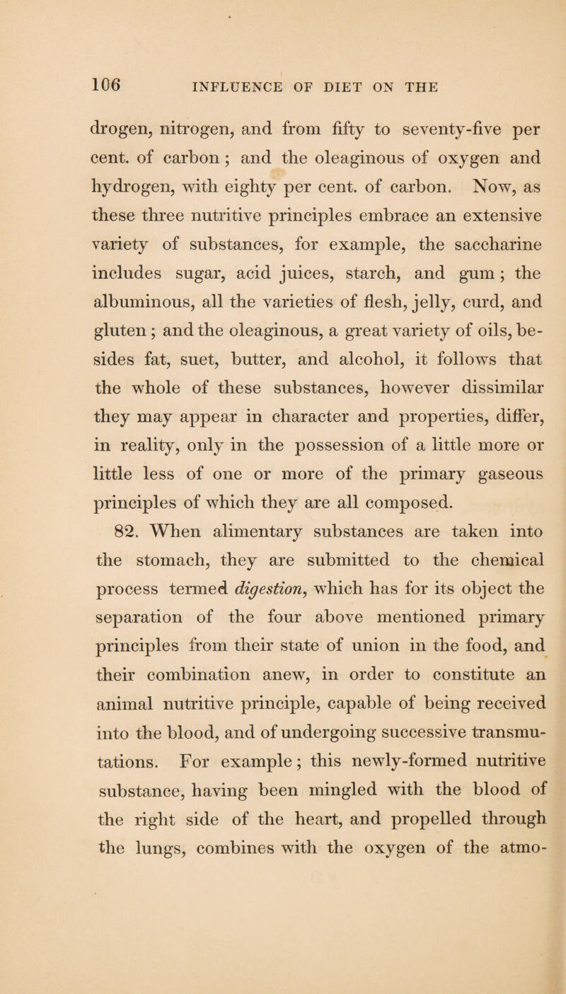 drogen, nitrogen, and from fifty to seventy-five per cent, of carbon; and the oleaginous of oxygen and hydrogen, with eighty per cent, of carbon. Now, as these three nutritive principles embrace an extensive variety of substances, for example, the saccharine includes sugar, acid juices, starch, and gum; the albuminous, all the varieties of flesh, jelly, curd, and gluten ; and the oleaginous, a great variety of oils, be¬ sides fat, suet, butter, and alcohol, it follows that the whole of these substances, however dissimilar they may appear in character and properties, differ, in reality, only in the possession of a little more or little less of one or more of the primary gaseous principles of which they are all composed. 82. When alimentary substances are taken into the stomach, they are submitted to the chemical process termed digestion, which has for its object the separation of the four above mentioned primary principles from their state of union in the food, and their combination anew, in order to constitute an animal nutritive principle, capable of being received into the blood, and of undergoing successive transmu¬ tations. For example; this newly-formed nutritive substance, having been mingled with the blood of the right side of the heart, and propelled through the lungs, combines with the oxygen of the atmo-