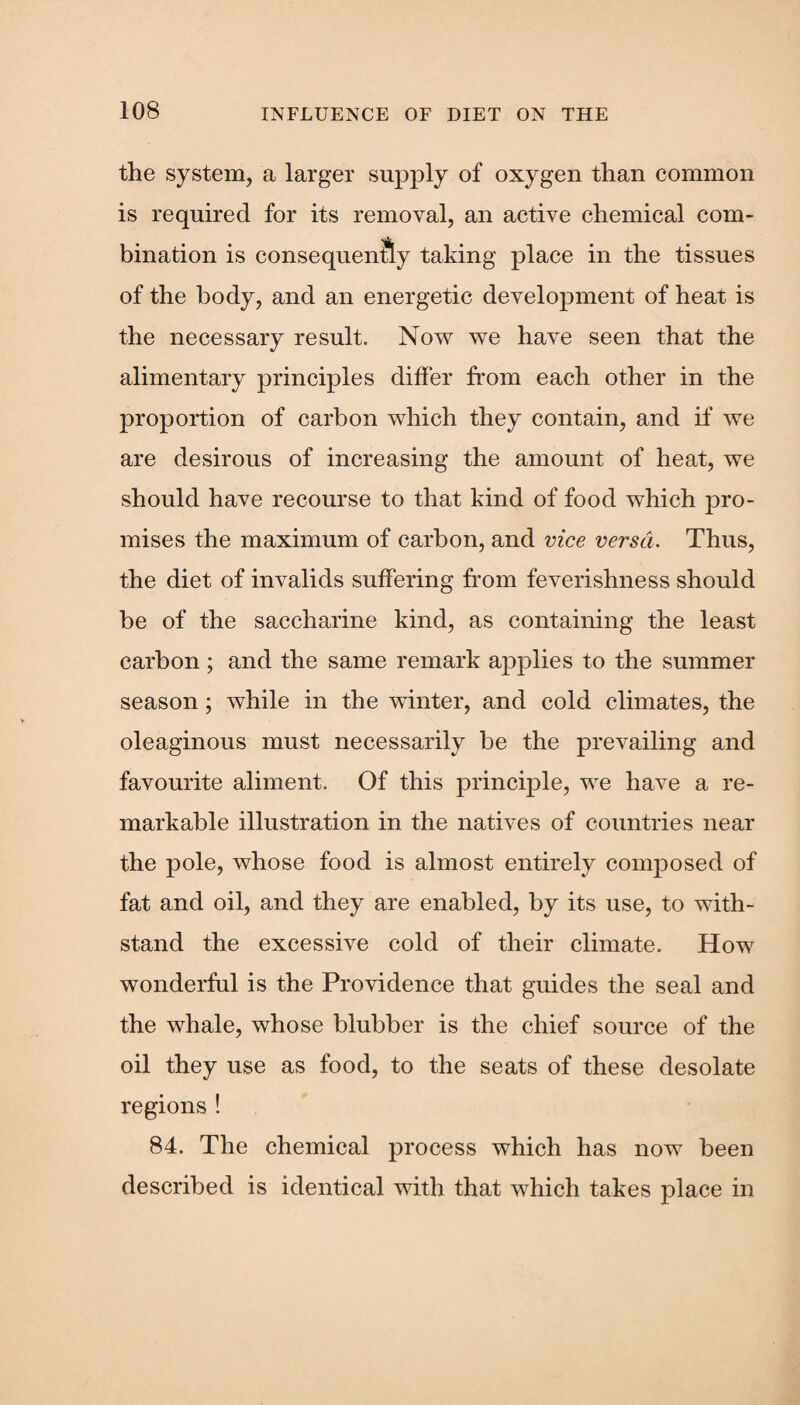 the system, a larger supply of oxygen than common is required for its removal, an active chemical com¬ bination is consequently taking place in the tissues of the body, and an energetic development of heat is the necessary result. Now we have seen that the alimentary principles differ from each other in the proportion of carbon which they contain, and if we are desirous of increasing the amount of heat, we should have recourse to that kind of food which pro¬ mises the maximum of carbon, and vice versa. Thus, the diet of invalids suffering from feverishness should be of the saccharine kind, as containing the least carbon ; and the same remark applies to the summer season; while in the winter, and cold climates, the oleaginous must necessarily be the prevailing and favourite aliment. Of this principle, we have a re¬ markable illustration in the natives of countries near the pole, whose food is almost entirely composed of fat and oil, and they are enabled, by its use, to with¬ stand the excessive cold of their climate. How wonderful is the Providence that guides the seal and the whale, whose blubber is the chief source of the oil they use as food, to the seats of these desolate regions ! 84. The chemical process which has now been described is identical with that which takes place in