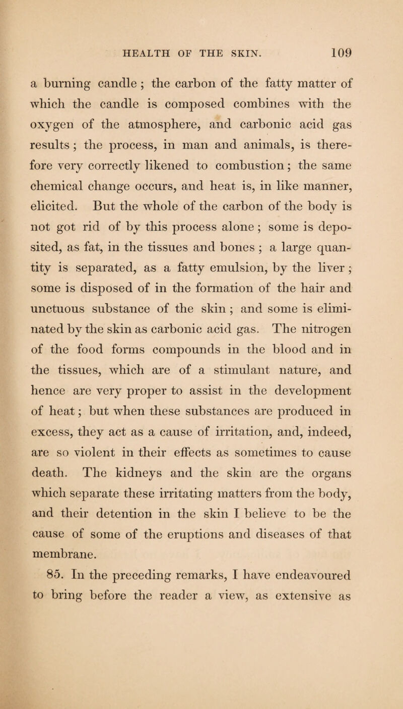 a burning candle ; the carbon of the fatty matter of which the candle is composed combines with the oxygen of the atmosphere, and carbonic acid gas results; the process, in man and animals, is there¬ fore very correctly likened to combustion; the same chemical change occurs, and heat is, in like manner, elicited. But the whole of the carbon of the body is not got rid of by this process alone ; some is depo¬ sited, as fat, in the tissues and bones ; a large quan¬ tity is separated, as a fatty emulsion, by the liver; some is disposed of in the formation of the hair and unctuous substance of the skin; and some is elimi¬ nated by the skin as carbonic acid gas. The nitrogen of the food forms compounds in the blood and in the tissues, which are of a stimulant nature, and hence are very proper to assist in the development of heat; but when these substances are produced in excess, they act as a cause of irritation, and, indeed, are so violent in their effects as sometimes to cause death. The kidneys and the skin are the organs which separate these irritating matters from the body, and their detention in the skin I believe to be the cause of some of the eruptions and diseases of that membrane. 85. In the preceding remarks, I have endeavoured to bring before the reader a view, as extensive as
