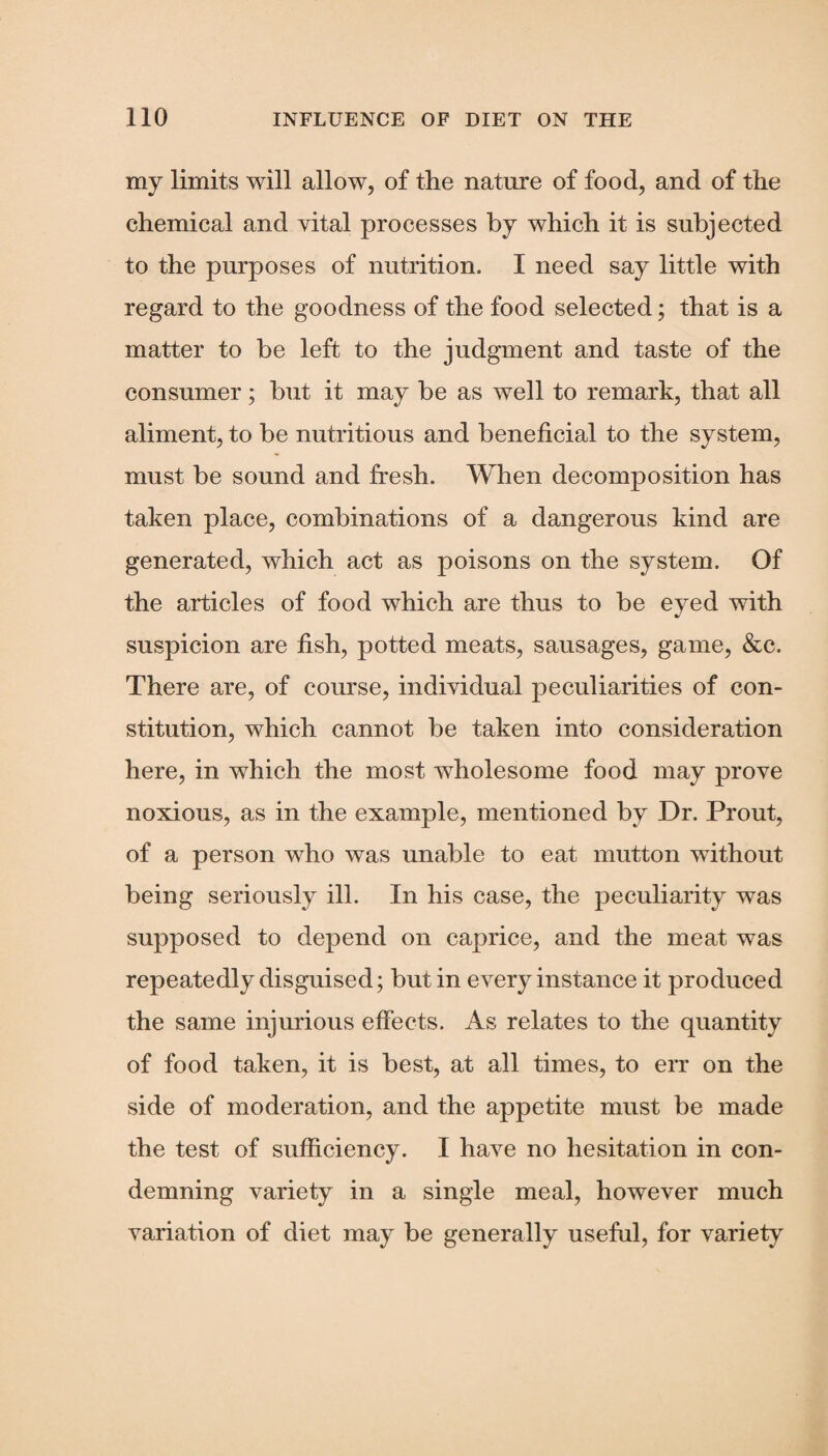 my limits will allow, of the nature of food, and of the chemical and vital processes by which it is subjected to the purposes of nutrition. I need say little with regard to the goodness of the food selected; that is a matter to he left to the judgment and taste of the consumer; hut it may be as well to remark, that all aliment, to be nutritious and beneficial to the system, must be sound and fresh. When decomposition has taken place, combinations of a dangerous kind are generated, which act as poisons on the system. Of the articles of food which are thus to be eyed with suspicion are fish, potted meats, sausages, game, &c. There are, of course, individual peculiarities of con¬ stitution, which cannot be taken into consideration here, in which the most wholesome food may prove noxious, as in the example, mentioned by Dr. Prout, of a person who was unable to eat mutton without being seriously ill. In his case, the peculiarity was supposed to depend on caprice, and the meat was repeatedly disguised; but in every instance it produced the same injurious effects. As relates to the quantity of food taken, it is best, at all times, to err on the side of moderation, and the appetite must be made the test of sufficiency. I have no hesitation in con¬ demning variety in a single meal, however much variation of diet may be generally useful, for variety