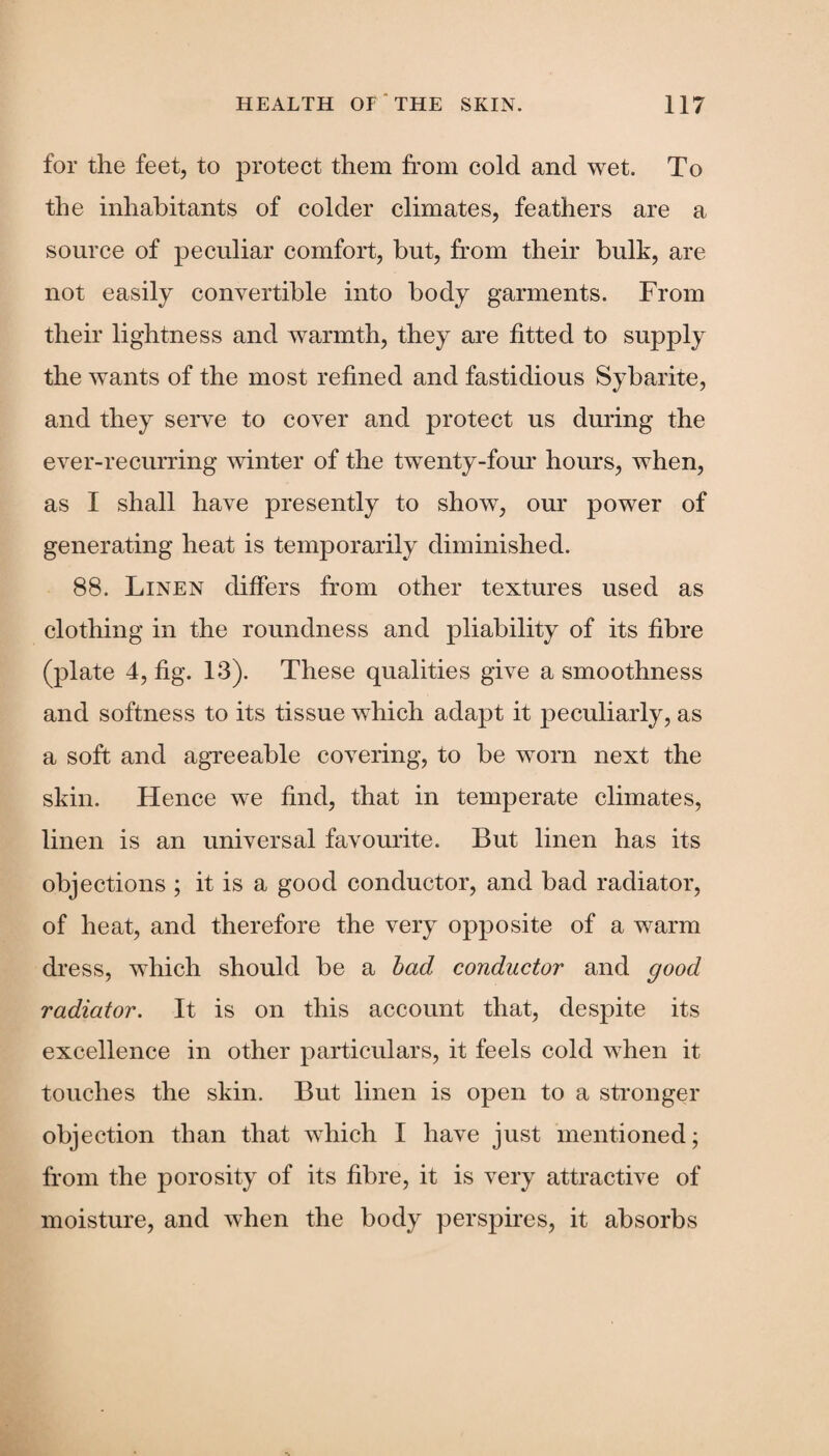 for the feet, to protect them front cold and wet. To the inhabitants of colder climates, feathers are a source of peculiar comfort, but, from their bulk, are not easily convertible into body garments. From their lightness and warmth, they are fitted to supply the wants of the most refined and fastidious Sybarite, and they serve to cover and protect us during the ever-recurring winter of the twenty-four hours, when, as I shall have presently to show, our power of generating heat is temporarily diminished. 88. Linen differs from other textures used as clothing in the roundness and pliability of its fibre (plate 4, fig. 13). These qualities give a smoothness and softness to its tissue which adajtt it peculiarly, as a soft and agreeable covering, to be worn next the skin. Hence we find, that in temperate climates, linen is an universal favourite. But linen has its objections ; it is a good conductor, and bad radiator, of heat, and therefore the very opposite of a warm dress, which should be a bad conductor and good radiator. It is on this account that, despite its excellence in other particulars, it feels cold when it touches the skin. But linen is open to a stronger objection than that which I have just mentioned; front the porosity of its fibre, it is very attractive of moisture, and when the body perspires, it absorbs